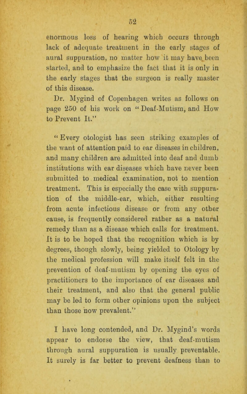 ehonnous loss of hearing which occurs through lack of adequate treatment in the early stages of aural suppuration, no matter how it may have been started, and to emphasize the fact that it is only in the early stages that the surgeon is really master of this disease. Dr. Mygind of Copenhagen writes as follows on page 250 of his work on “ Deaf-Mutism, and How to Prevent It.” “ Every otologist has seen striking examples of the want of attention paid to ear diseases in children, and many children are admitted into deaf and dumb institutions with ear diseases which have never been submitted to medical examination, not to mention treatment. This is especially the case with suppura- tion of the middle-ear, which, either resulting from acute infectious disease or from any other cause, is frequently considered rather as a natural remedy than as a disease which calls for treatment. It is to be hoped that the recognition which is by degrees, though slowly, being yielded to Otology by the medical profession will make itself felt in the prevention of deaf-mutism by opening the eyes of practitioners to the importance of ear diseases and their treatment, and also that the general public may be led to form other opinions upon the subject than those now prevalent.” I have long contended, and Dr. Mygind’s wrords appear to endorse the view, that deaf-mutism through aural suppuration is usually preventable. It surely is far better to prevent deafness than to