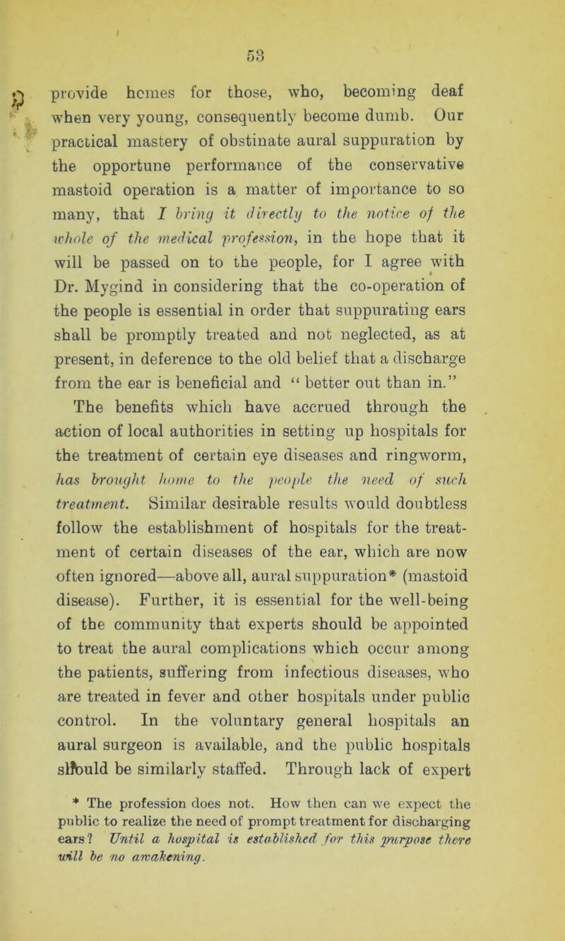 provide hemes for those, who, becoming deaf when very young, consequently become dumb. Our practical mastery of obstinate aural suppuration by the opportune performance of the conservative mastoid operation is a matter of importance to so many, that I bring it directly to the notice of the whole of the medical profession, in the hope that it will be passed on to the people, for I agree with Dr. Mygind in considering that the co-operation of the people is essential in order that suppurating ears shall be promptly treated and not neglected, as at present, in deference to the old belief that a discharge from the ear is beneficial and “ better out than in.” The benefits which have accrued through the action of local authorities in setting up hospitals for the treatment of certain eye diseases and ringworm, has brought home to the people the need of such treatment. Similar desirable results would doubtless follow the establishment of hospitals for the treat- ment of certain diseases of the ear, which are now often ignored—above all, aural suppuration* (mastoid disease). Further, it is essential for the well-being of the community that experts should be appointed to treat the aural complications which occur among the patients, suffering from infectious diseases, who are treated in fever and other hospitals under public control. In the voluntary general hospitals an aural surgeon is available, and the public hospitals slfbuld be similarly staffed. Through lack of expert * The profession does not. How then can we expect the public to realize the need of prompt treatment for discharging ears? Until a hospital is established for this purpose there will be no arvahening.
