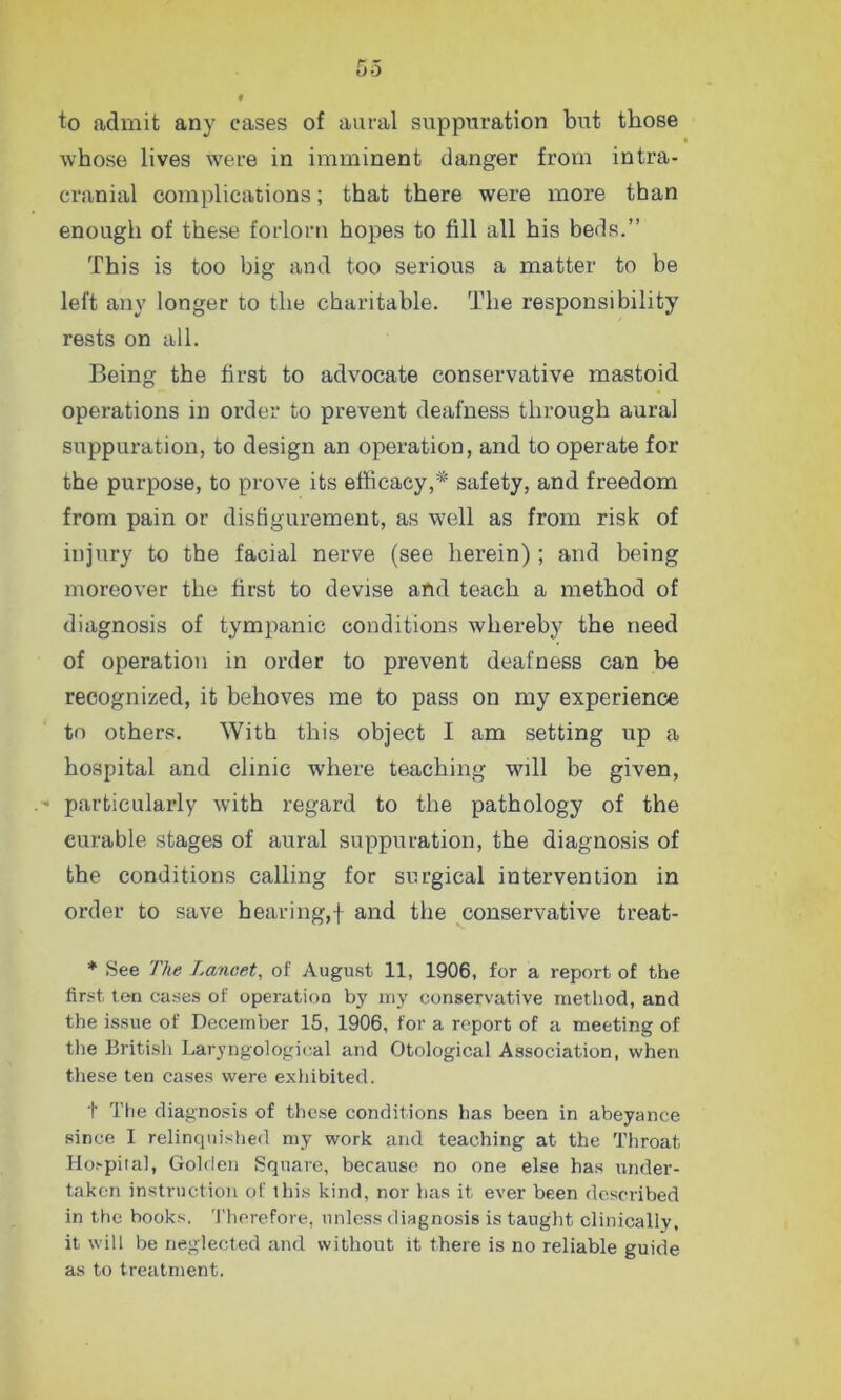 to admit any cases of aural suppuration but those whose lives were in imminent danger from intra- cranial complications; that there were more than enough of these forlorn hopes to fill all his beds.” This is too big and too serious a matter to be left any longer to the charitable. The responsibility rests on all. Being the first to advocate conservative mastoid operations in order to prevent deafness through aural suppuration, to design an operation, and to operate for the purpose, to prove its efficacy,* safety, and freedom from pain or disfigurement, as well as from risk of injury to the facial nerve (see herein) ; and being moreover the first to devise and teach a method of diagnosis of tympanic conditions whereby the need of operation in order to prevent deafness can be recognized, it behoves me to pass on my experience to others. With this object I am setting up a hospital and clinic where teaching will be given, ■ particularly with regard to the pathology of the curable stages of aural suppuration, the diagnosis of the conditions calling for surgical intervention in order to save hearing,! and the conservative treat- * See The Lancet, of August 11, 1906, for a report of the first ten cases of operation by my conservative method, and the issue of December 15, 1906, for a report of a meeting of the British Laryngological and Otological Association, when these ten cases were exhibited. t The diagnosis of these conditions has been in abeyance since I relinquished my work and teaching at the Throat Hospital, Golden Square, because no one else has under- taken instruction of this kind, nor has it ever been described in the books. Therefore, unless diagnosis is taught clinically, it will be neglected and without it there is no reliable guide as to treatment.
