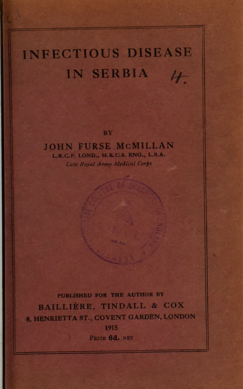 INFECTIOUS DISEASE IN SERBIA ff- BY john furse McMillan L.R.C.P. LOND., M.R.C.S. ENG., L.S.A. PUBLISHED FOR THE AUTHOR BY BAILLIERE, TINDALL & COX 8, HENRIETTA ST., COVENT GARDEN, LONDON 1915 Price 6d. net