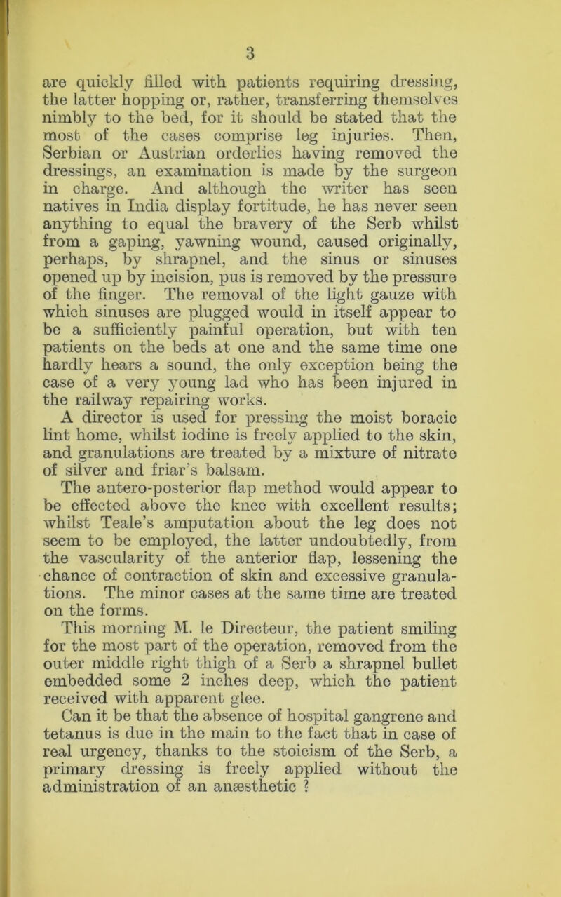 are quickly tilled with patients requiring dressing, the latter hopping or, rather, transferring themselves nimbly to the bed, for it should be stated that the most of the cases comprise leg injuries. Then, Serbian or Austrian orderlies having removed the dressings, an examination is made by the surgeon in charge. And although the writer has seen natives in India display fortitude, he has never seen anything to equal the bravery of the Serb whilst from a gaping, yawning wound, caused originally, perhaps, by shrapnel, and the sinus or stiluses opened up by incision, pus is removed by the pressure of the finger. The removal of the light gauze with which sinuses are plugged would in itself appear to be a sufficiently painful operation, but with ten patients on the beds at one and the same time one hardly hears a sound, the only exception being the case of a very young lad who has been injured in the railway repairing works. A director is used for pressing the moist boracic lint home, whilst iodine is freely applied to the skin, and granulations are treated by a mixture of nitrate of silver and friar’s balsam. The antero-posterior flap method would appear to be effected above the knee with excellent results; whilst Teale’s amputation about the leg does not seem to be employed, the latter undoubtedly, from the vascularity of the anterior flap, lessening the chance of contraction of skin and excessive granula- tions. The minor cases at the same time are treated on the forms. This morning M. le Directeur, the patient smiling for the most part of the operation, removed from the outer middle right thigh of a Serb a shrapnel bullet embedded some 2 inches deep, which the patient received with apparent glee. Can it be that the absence of hospital gangrene and tetanus is due in the main to the fact that in case of real urgency, thanks to the stoicism of the Serb, a primary dressing is freely applied without the administration of an anesthetic ?