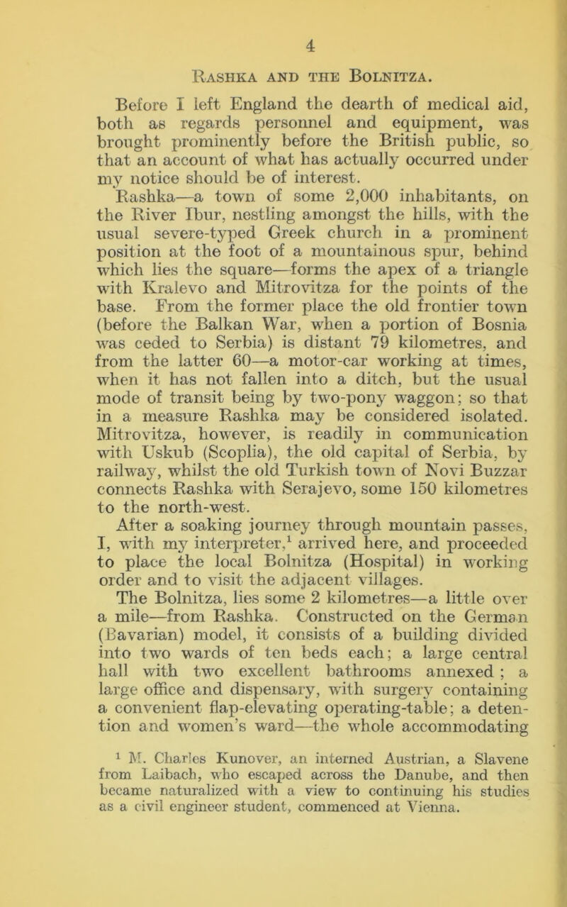 Rashka and the Bolnitza. Before I left England the dearth of medical aid, both as regards personnel and equipment, was brought prominently before the British public, so that an account of what has actually occurred under my notice should be of interest. Rashka—a town of some 2,000 inhabitants, on the River Ibur, nestling amongst the hills, with the usual severe-typed Greek church in a prominent position at the foot of a mountainous spur, behind which lies the square—forms the apex of a triangle with Kralevo and Mitrovitza for the points of the base. From the former place the old frontier town (before the Balkan War, when a portion of Bosnia was ceded to Serbia) is distant 79 kilometres, and from the latter 60—a motor-car working at times, when it has not fallen into a ditch, but the usual mode of transit being by two-pony waggon; so that in a measure Rashka may be considered isolated. Mitrovitza, however, is readily in communication with Uskub (Scoplia), the old capital of Serbia, by railway, whilst the old Turkish town of Novi Buzzar connects Rashka with Serajevo, some 150 kilometres to the north-west. After a soaking journey through mountain passes, I, with my interpreter,1 arrived here, and proceeded to place the local Bolnitza (Hospital) in working order and to visit the adjacent villages. The Bolnitza, lies some 2 kilometres—a little over a mile—from Rashka. Constructed on the German (Bavarian) model, it consists of a building divided into two wards of ten beds each; a large central hall with two excellent bathrooms annexed ; a large office and dispensary, with surgery containing a convenient flap-elevating operating-table; a deten- tion and women’s ward—the whole accommodating 1 M. Charles Kunover, an interned Austrian, a Slavene from Laibach, who escaped across the Danube, and then became naturalized with a view to continuing his studies as a civil engineer student, commenced at Vienna,