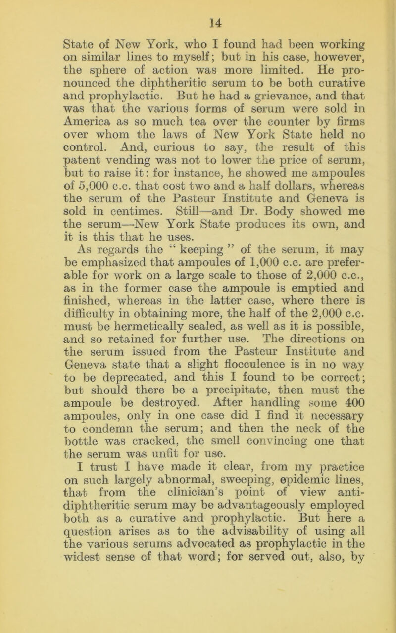 State of New York, who I found had been working on similar lines to myself; but in his case, however, the sphere of action was more limited. He pro- nounced the diphtheritic serum to be both curative and prophylactic. But he had a grievance, and that was that the various forms of serum were sold in America as so much tea over the counter by firms over whom the laws of New York State held no control. And, curious to say, the result of this patent vending was not to lower the price of serum, but to raise it: for instance, he showed me ampoules of 5,000 c.c. that cost two and a half dollars, whereas the serum of the Pasteur Institute and Geneva is sold in centimes. Still—and Dr. Body showed me the serum—New York State produces its own, and it is this that he uses. As regards the “ keeping ” of the serum, it may be emphasized that ampoules of 1,000 c.c. are prefer- able for work on a large scale to those of 2,000 c.c., as in the former case the ampoule is emptied and finished, whereas in the latter case, where there is difficulty in obtaining more, the half of the 2,000 c.c. must be hermetically sealed, as well as it is possible, and so retained for further use. The directions on the serum issued from the Pasteur Institute and Geneva state that a slight flocculence is in no way to be deprecated, and this I found to be correct; but should there be a precipitate, then must the ampoule be destroyed. After handling some 400 ampoules, only in one case did I find it necessary to condemn the serum; and then the neck of the bottle was cracked, the smell convincing one that the serum was unfit for use. I trust I have made it clear, from my practice on such largely abnormal, sweeping, epidemic lines, that from the clinician’s point of view anti- diphtheritic serum may be advantageously employed both as a curative and prophylactic. But here a question arises as to the advisability of using all the various serums advocated as prophylactic in the widest sense of that word; for served out, also, by