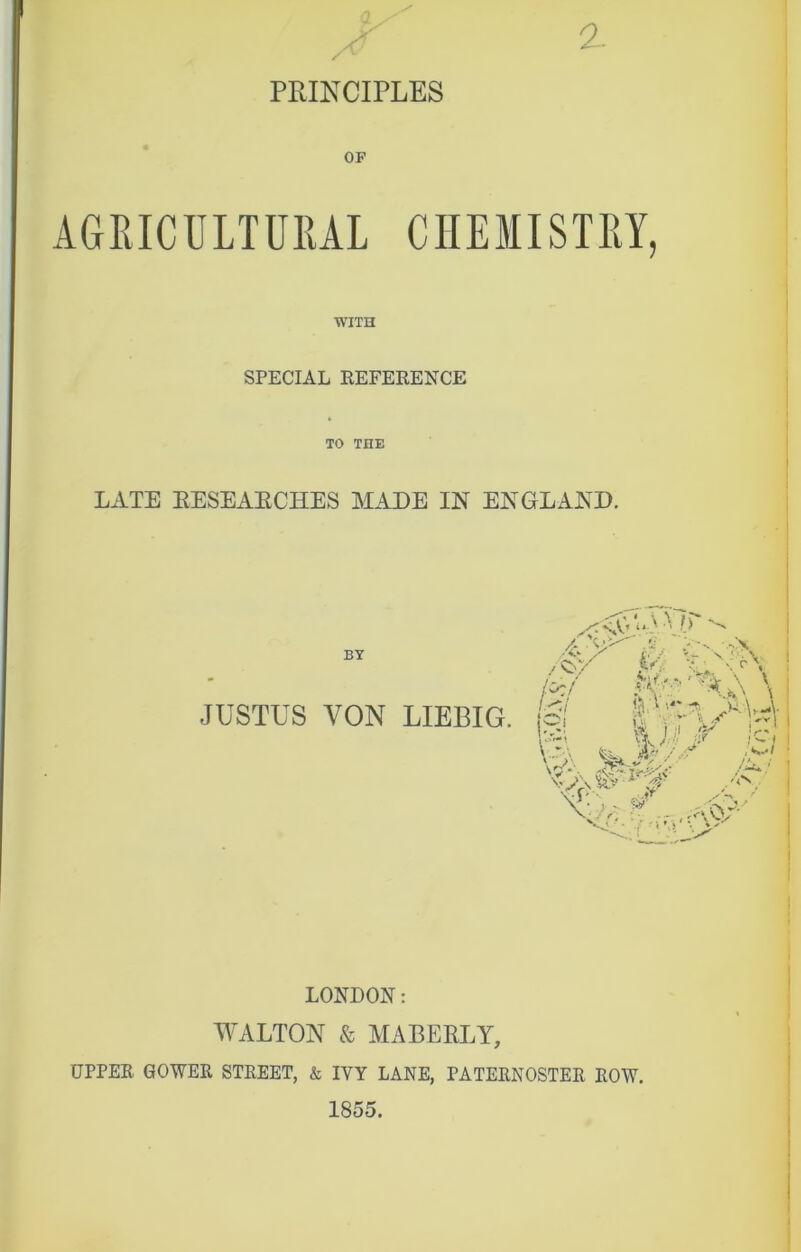 PRINCIPLES OF AGRICULTURAL CHEMISTRY, WITH SPECIAL REFERENCE LATE EESEAECHES MADE IN ENGLAND. BY JUSTUS VON LIEBIG. LONDON: WALTON & MABEELY, UPPER GOWER STREET, & IVY LANE, PATERNOSTER ROW.