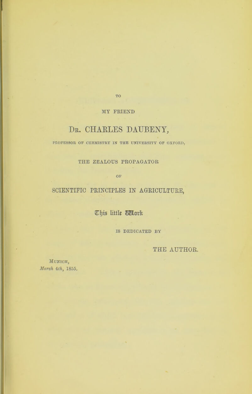 TO MY FRIEND Dr. CHARLES DAUBENY, PROFESSOR OF CHEMISTRY IN THE UNIVERSITY OF OXFORD, THE ZEALOUS PROPAGATOR OF SCIENTIFIC PRINCIPLES IN AGRICULTURE, CD's little SKlorfc IS DEDICATED BY THE AUTHOR. Munich, March ilk, 1855.