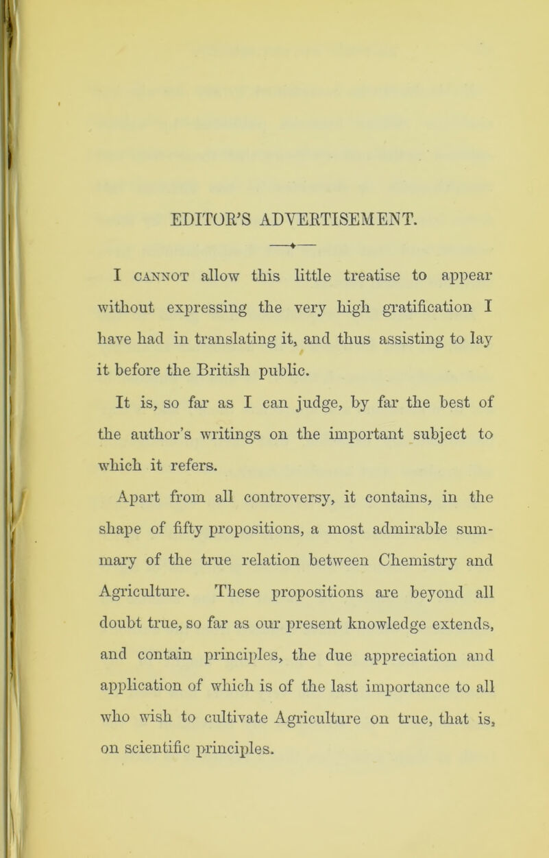EDITOR'S ADVERTISEMENT. fr I cannot allow this little treatise to appear without expressing the very high gratification I have had in translating it, and thus assisting to lay it before the British public. It is, so far as I can judge, by far the best of the author’s writings on the important subject to which it refers. Apart from all controversy, it contains, in the shape of fifty propositions, a most admirable sum- mary of the true relation between Chemistry and Agriculture. These propositions are beyond all doubt true, so far as our present knowledge extends, and contain principles, the due appreciation and application of which is of the last importance to all who wish to cultivate Agriculture on true, that is, on scientific principles.