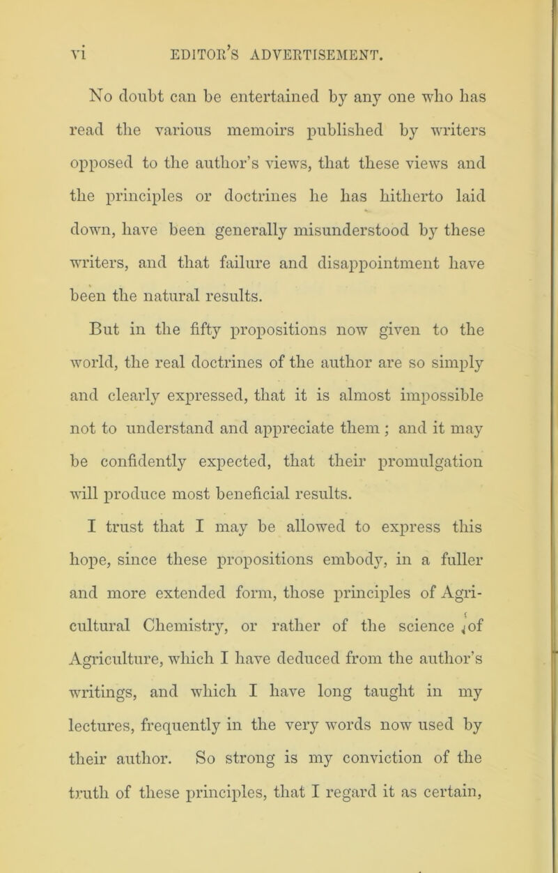 No doubt can be entertained by any one who has read the various memoirs published by writers opposed to the author’s views, that these views and the principles or doctrines he has hitherto laid down, have been generally misunderstood by these writers, and that failure and disappointment have been the natural results. But in the fifty propositions now given to the world, the real doctrines of the author are so simply and clearly expressed, that it is almost impossible not to understand and appreciate them ; and it may be confidently expected, that their promulgation will produce most beneficial results. I trust that I may be allowed to express this hope, since these propositions embody, in a fuller and more extended form, those principles of Agri- i cultural Chemistry, or rather of the science ;of Agriculture, which I have deduced from the author’s writings, and which I have long taught in my lectures, frequently in the very words now used by their author. So strong is my conviction of the truth of these principles, that I regard it as certain,