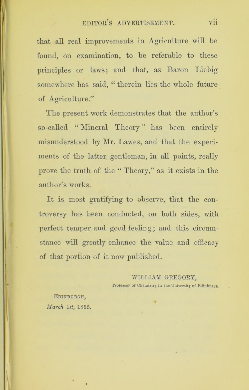 that all real improvements in Agriculture will be found, on examination, to be referable to these principles or laws; and that, as Baron Liebig somewhere has said, “ therein lies the whole future of Agriculture.” The present work demonstrates that the author’s so-called “ Mineral Theory ” has been entirely misunderstood by Mr. Lawes, and that the experi- ments of the latter gentleman, in all points, really prove the truth of the “ Theory,” as it exists in the author’s works. It is most gratifying to observe, that the con- troversy has been conducted, on both sides, with perfect temper and good feeling; and this circum- stance will greatly enhance the value and efficacy of that portion of it now published. WILLIAM GREGORY, Professor of Chemistry in the University of Edinburgh. Edinburgh, March 1st, 1855.