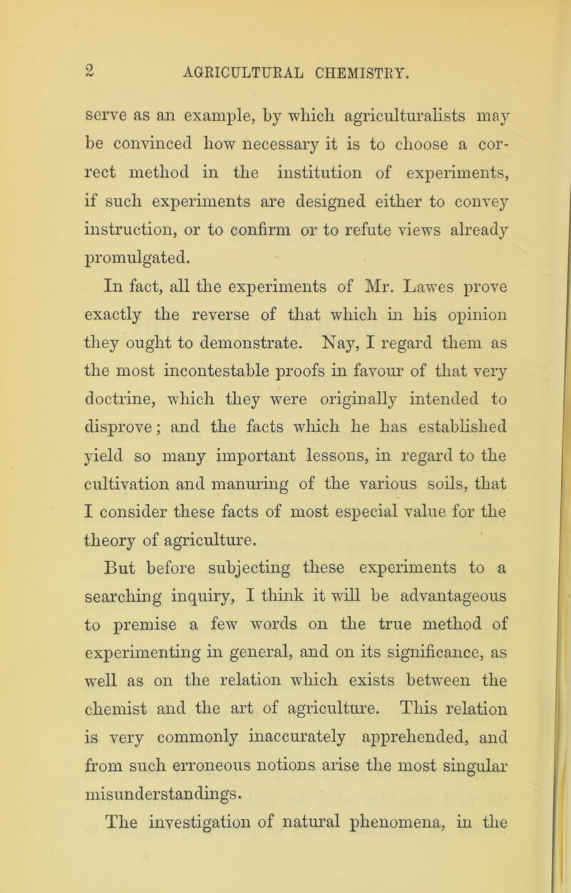 0 serve as an example, by which agriculturalists may be convinced how necessary it is to choose a cor- rect method in the institution of experiments, if such experiments are designed either to convey instruction, or to confirm or to refute views already promulgated. In fact, all the experiments of Mr. Lawes prove exactly the reverse of that which in his opinion they ought to demonstrate. Nay, I regard them as the most incontestable proofs in favour of that very doctrine, which they were originally intended to disprove; and the facts which he has established yield so many important lessons, in regard to the cultivation and manuring of the various soils, that I consider these facts of most especial value for the theory of agriculture. But before subjecting these experiments to a searching inquiry, I think it will be advantageous to premise a few words on the true method of experimenting in general, and on its significance, as well as on the relation which exists between the chemist and the art of agriculture. This relation is very commonly inaccurately apprehended, and from such erroneous notions arise the most singular misunderstandings. The investigation of natural phenomena, in the
