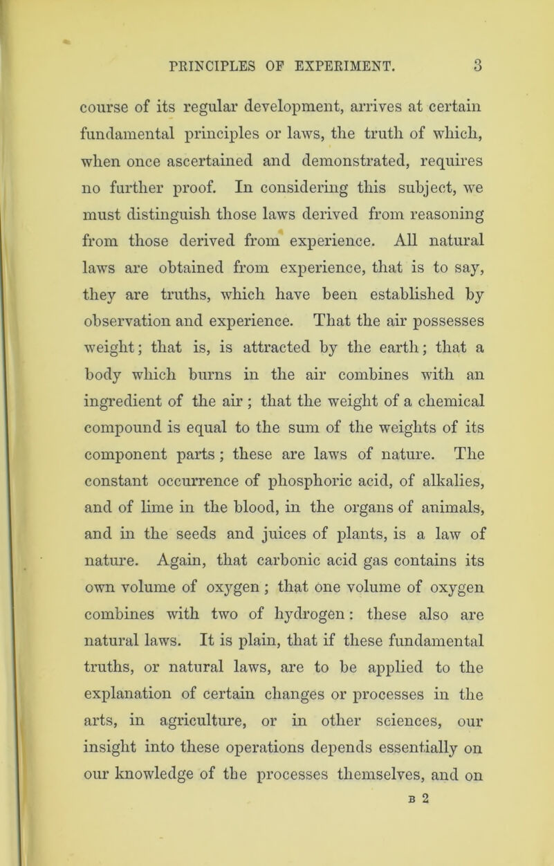 course of its regular development, arrives at certain fundamental principles or laws, the truth of which, when once ascertained and demonstrated, requires no further proof. In considering this subject, we must distinguish those laws derived from reasoning from those derived from experience. All natural laws are obtained from experience, that is to say, they are truths, which have been established by observation and experience. That the air possesses weight; that is, is attracted by the earth; that a body which burns in the air combines with an ingredient of the air ; that the weight of a chemical compound is equal to the sum of the weights of its component parts ; these are laws of nature. The constant occurrence of phosphoric acid, of alkalies, and of lime in the blood, in the organs of animals, and in the seeds and juices of plants, is a law of nature. Again, that carbonic acid gas contains its own volume of oxygen ; that one volume of oxygen combines with two of hydrogen: these also are natural laws. It is plain, that if these fundamental truths, or natural laws, are to be applied to the explanation of certain changes or processes in the arts, in agriculture, or in other sciences, our insight into these operations depends essentially on our knowledge of tbe processes themselves, and on