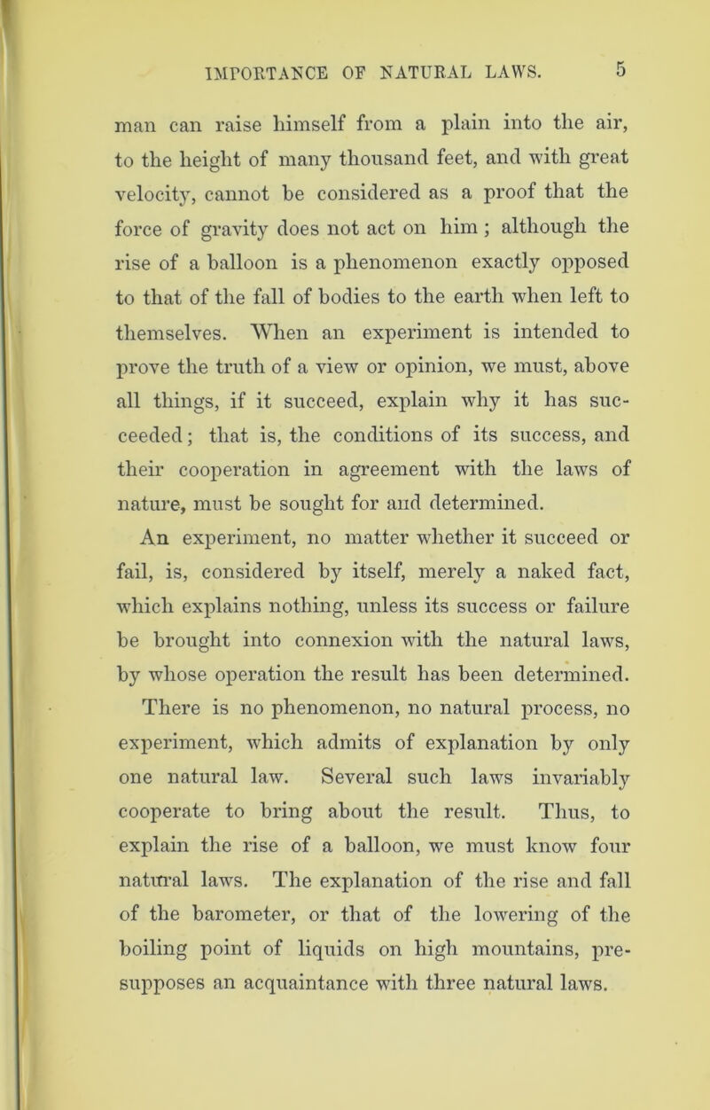 man can raise himself from a plain into the air, to the height of many thousand feet, and with great velocity, cannot he considered as a proof that the force of gravity does not act on him ; although the rise of a balloon is a phenomenon exactly opposed to that of the fall of bodies to the earth when left to themselves. When an experiment is intended to prove the truth of a view or opinion, we must, above all things, if it succeed, explain why it has suc- ceeded ; that is, the conditions of its success, and their cooperation in agreement with the laws of nature, must he sought for and determined. An experiment, no matter whether it succeed or fail, is, considered by itself, merely a naked fact, which explains nothing, unless its success or failure be brought into connexion with the natural laws, by whose operation the result has been determined. There is no phenomenon, no natural process, no experiment, which admits of explanation by only one natural law. Several such laws invariably cooperate to bring about the result. Thus, to explain the rise of a balloon, we must know four natural laws. The explanation of the rise and fall of the barometer, or that of the lowering of the boiling point of liquids on high mountains, pre- supposes an acquaintance with three natural laws.