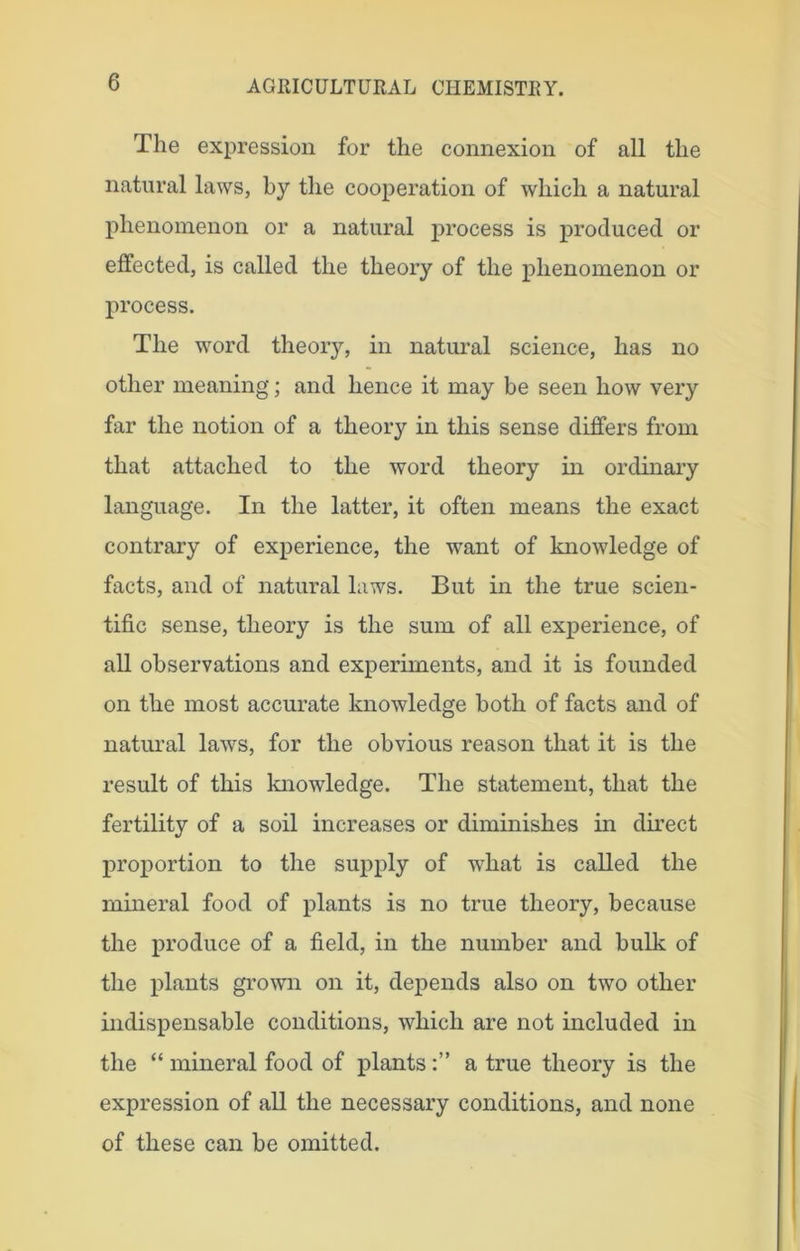 The expression for the connexion of all the natural laws, by the cooperation of which a natural phenomenon or a natural process is produced or effected, is called the theory of the phenomenon or process. The word theory, in natural science, has no other meaning; and hence it may be seen how very far the notion of a theory in this sense differs from that attached to the word theory in ordinary language. In the latter, it often means the exact contrary of experience, the want of knowledge of facts, and of natural laws. But in the true scien- tific sense, theory is the sum of all experience, of all observations and experiments, and it is founded on the most accurate knowledge both of facts and of natural laws, for the obvious reason that it is the result of this knowledge. The statement, that the fertility of a soil increases or diminishes in direct proportion to the supply of what is called the mineral food of plants is no true theory, because the produce of a field, in the number and bulk of the plants grown on it, depends also on two other indispensable conditions, which are not included in the “ mineral food of plantsa true theory is the expression of all the necessary conditions, and none of these can be omitted.