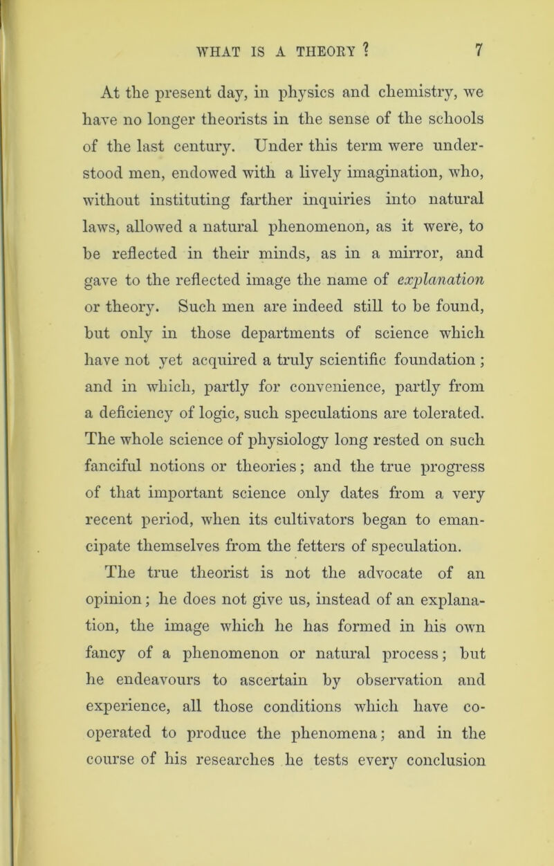 At the present day, in physics and chemistry, we have no longer theorists in the sense of the schools of the last century. Under this term were under- stood men, endowed with a lively imagination, who, without instituting farther inquiries into natural laws, allowed a natural phenomenon, as it were, to he reflected in their minds, as in a mirror, and gave to the reflected image the name of explanation or theory. Such men are indeed still to be found, but only in those departments of science which have not yet acquired a truly scientific foundation ; and in which, partly for convenience, partly from a deficiency of logic, such speculations are tolerated. The whole science of physiology long rested on such fanciful notions or theories; and the true progress of that important science only dates from a very recent period, when its cultivators began to eman- cipate themselves from the fetters of speculation. The true theorist is not the advocate of an opinion; he does not give us, instead of an explana- tion, the image which he has formed in his own fancy of a phenomenon or natural process; but he endeavours to ascertain by observation and experience, all those conditions which have co- operated to produce the phenomena; and in the course of his researches he tests every conclusion