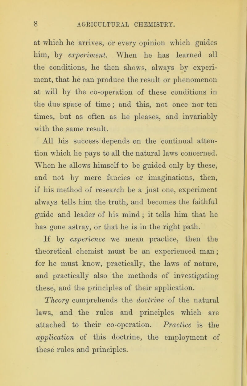 at which he arrives, or every opinion which guides him, by experiment. When he has learned all the conditions, he then shows, always by experi- ment, that he can produce the result or phenomenon at will by the co-operation of these conditions in the due space of time; and this, not once nor ten times, but as often as he pleases, and invariably with the same result. All his success depends on the continual atten- tion which he pays to all the natural laws concerned. When he allows himself to be guided only by these, and not by mere fancies or imaginations, then, if his method of research be a just one, experiment always tells him the truth, and becomes the faithful guide and leader of his mind; it tells him that he has gone astray, or that he is in the right path. If by experience we mean practice, then the theoretical chemist must be an experienced man; for he must know, practical^, the laws of nature, and practically also the methods of investigating these, and the principles of their application. Theory comprehends the doctrine of the natural laws, and the rules and principles which are attached to their co-operation. Practice is the application of this doctrine, the employment of these rules and principles.