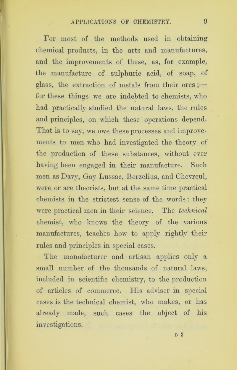 For most of the methods used in obtaining chemical products, in the arts and manufactures, and the improvements of these, as, for example, the manufacture of sulphuric acid, of soap, of glass, the extraction of metals from their ores ;— for these things we are indebted to chemists, who had practically studied the natural laws, the rules and principles, on which these operations depend. That is to say, we owe these processes and improve- ments to men who had investigated the theory of the production of these substances, without ever having been engaged in their manufacture. Such men as Dav}^ Gay Lussac, Berzelius, and Chevreul, were or are theorists, but at the same time practical chemists in the strictest sense of the words: they were practical men in their science. The technical chemist, who knows the theory of the various manufactures, teaches how to apply rightly' their rules and principles in special cases. The manufacturer and artisan applies only a small number of the thousands of natural laws, included in scientific chemistry, to the production of articles of commerce. His adviser in special cases is the technical chemist, who makes, or has already made, such cases the object of his investigations. b 3