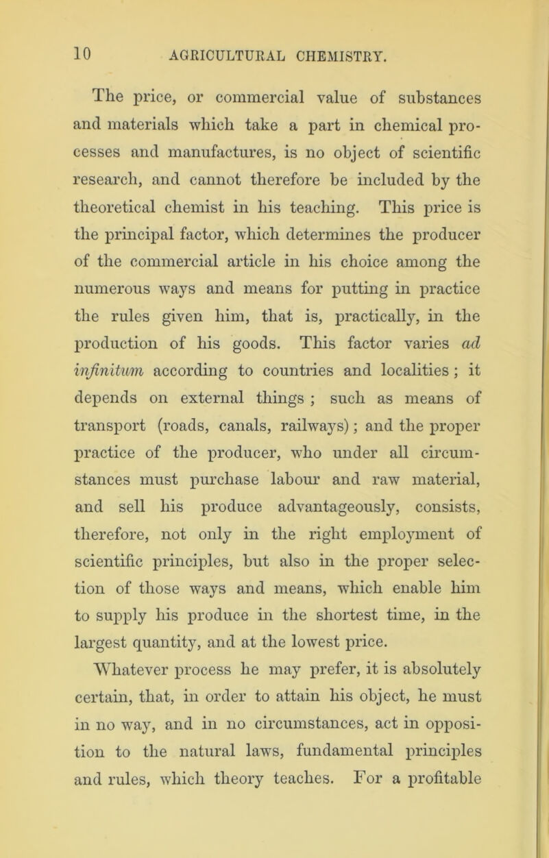 The price, or commercial value of substances and materials which take a part in chemical pro- cesses and manufactures, is no object of scientific research, and cannot therefore be included by the theoretical chemist in his teaching. This price is the principal factor, which determines the producer of the commercial article in his choice among the numerous ways and means for putting in practice the rules given him, that is, practically, in the production of his goods. This factor varies ad infinitum according to countries and localities ; it depends on external things ; such as means of transport (roads, canals, railways); and the proper practice of the producer, who under all circum- stances must purchase labour and raw material, and sell his produce advantageously, consists, therefore, not only in the right employment of scientific principles, but also in the proper selec- tion of those ways and means, which enable him to supply his produce in the shortest time, in the largest quantity, and at the lowest price. Whatever process he may prefer, it is absolutely certain, that, in order to attain his object, he must in no way, and in no circumstances, act in opposi- tion to the natural laws, fundamental principles and rules, which theory teaches. For a profitable