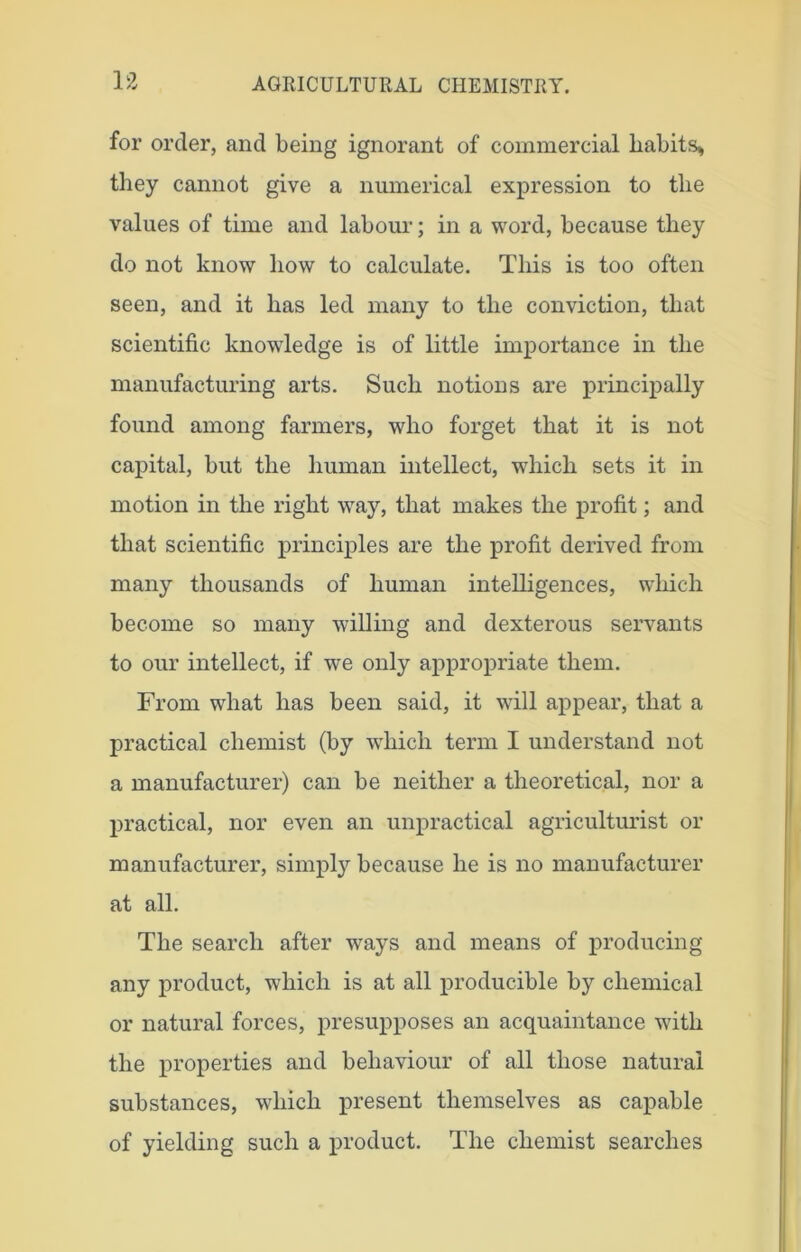 for order, and being ignorant of commercial habits, they cannot give a numerical expression to the values of time and labour; in a word, because they do not know how to calculate. This is too often seen, and it has led many to the conviction, that scientific knowledge is of little importance in the manufacturing arts. Such notions are principally found among farmers, who forget that it is not capital, but the human intellect, which sets it in motion in the right way, that makes the profit; and that scientific principles are the profit derived from many thousands of human intelligences, which become so many willing and dexterous servants to our intellect, if we only appropriate them. From what has been said, it will appear, that a practical chemist (by which term I understand not a manufacturer) can be neither a theoretical, nor a practical, nor even an unpractical agriculturist or manufacturer, simply because he is no manufacturer at all. The search after ways and means of producing any product, which is at all producible by chemical or natural forces, presupposes an acquaintance with the properties and behaviour of all those natural substances, which present themselves as capable of yielding such a product. The chemist searches
