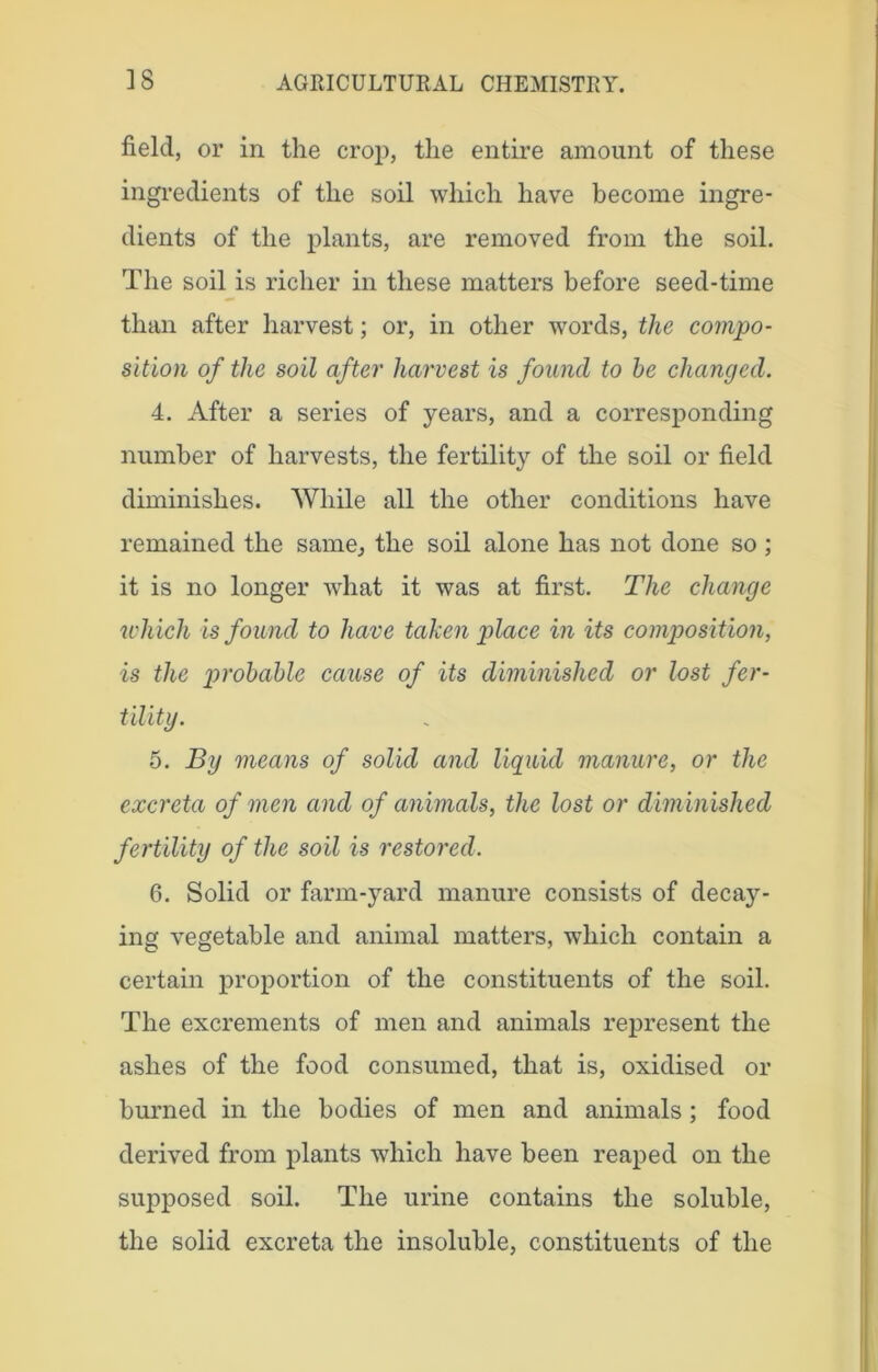 field, or in the crop, the entire amount of these ingredients of the soil which have become ingre- dients of the plants, are removed from the soil. The soil is richer in these matters before seed-time than after harvest; or, in other words, the compo- sition of the soil after harvest is found to he changed. 4. After a series of years, and a corresponding number of harvests, the fertility of the soil or field diminishes. While all the other conditions have remained the same., the soil alone has not done so ; it is no longer what it was at first. The change which is found to have taken place in its composition, is the probable cause of its diminished or lost fer- tility. 5. By means of solid and liquid manure, or the excreta of men and of animals, the lost or diminished fertility of the soil is restored. 6. Solid or farm-yard manure consists of decay- ing vegetable and animal matters, which contain a certain proportion of the constituents of the soil. The excrements of men and animals represent the ashes of the food consumed, that is, oxidised or burned in the bodies of men and animals ; food derived from plants which have been reaped on the supposed soil. The urine contains the soluble, the solid excreta the insoluble, constituents of the