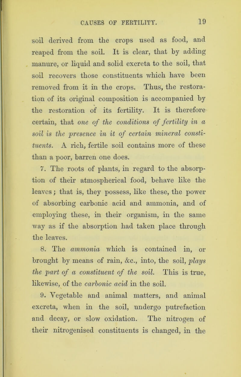 soil derived from the crops used as food, and reaped from the soil. It is clear, that by adding manure, or liquid and solid excreta to the soil, that soil recovers those constituents which have been removed from it in the crops. Thus, the restora- tion of its original composition is accompanied b}7 the restoration of its fertility. It is therefore certain, that one of the co7iditions of fertility in a soil is the presence in it of certain mineral consti- tuents. A rich, fertile soil contains more of these than a poor, barren one does. 7. The roots of plants, in regard to the absorp- tion of their atmospherical food, behave like the leaves; that is, they possess, like these, the power of absorbing carbonic acid and ammonia, and of employing these, in their organism, in the same way as if the absorption had taken place through the leaves. 8. The ammonia which is contained in, or brought by means of rain, &c., into, the soil, plays the part of a constituent of the soil. This is true, likewise, of the carbonic acid in the soil. 9. Vegetable and animal matters, and animal excreta, when in the soil, undergo putrefaction and decay, or slow oxidation. The nitrogen of their nitrogenised constituents is changed, in the