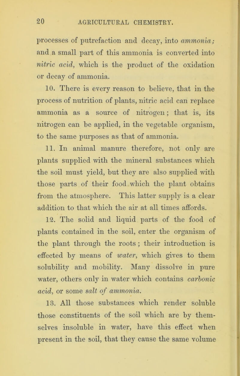 processes of putrefaction and decay, into ammonia; and a small part of this ammonia is converted into nitric acid, which is the product of the oxidation or decay of ammonia. 10. There is every reason to believe, that in the process of nutrition of plants, nitric acid can replace ammonia as a source of nitrogen; that is, its nitrogen can be applied, in the vegetable organism, to the same purposes as that of ammonia. 11. In animal manure therefore, not only are plants supplied with the mineral substances which the soil must yield, but they are also supplied with those parts of their food which the plant obtains from the atmosphere. This latter supply is a clear addition to that which the air at all times affords. 12. The solid and liquid parts of the food of plants contained in the soil, enter the organism of the plant through the roots ; their introduction is effected by means of water, which gives to them solubility and mobility. Many dissolve in pure water, others only in water which contains carbonic acid, or some salt of ammonia. 13. All those substances which render soluble those constituents of the soil which are by them- selves insoluble in water, have this effect when present in the soil, that they cause the same volume