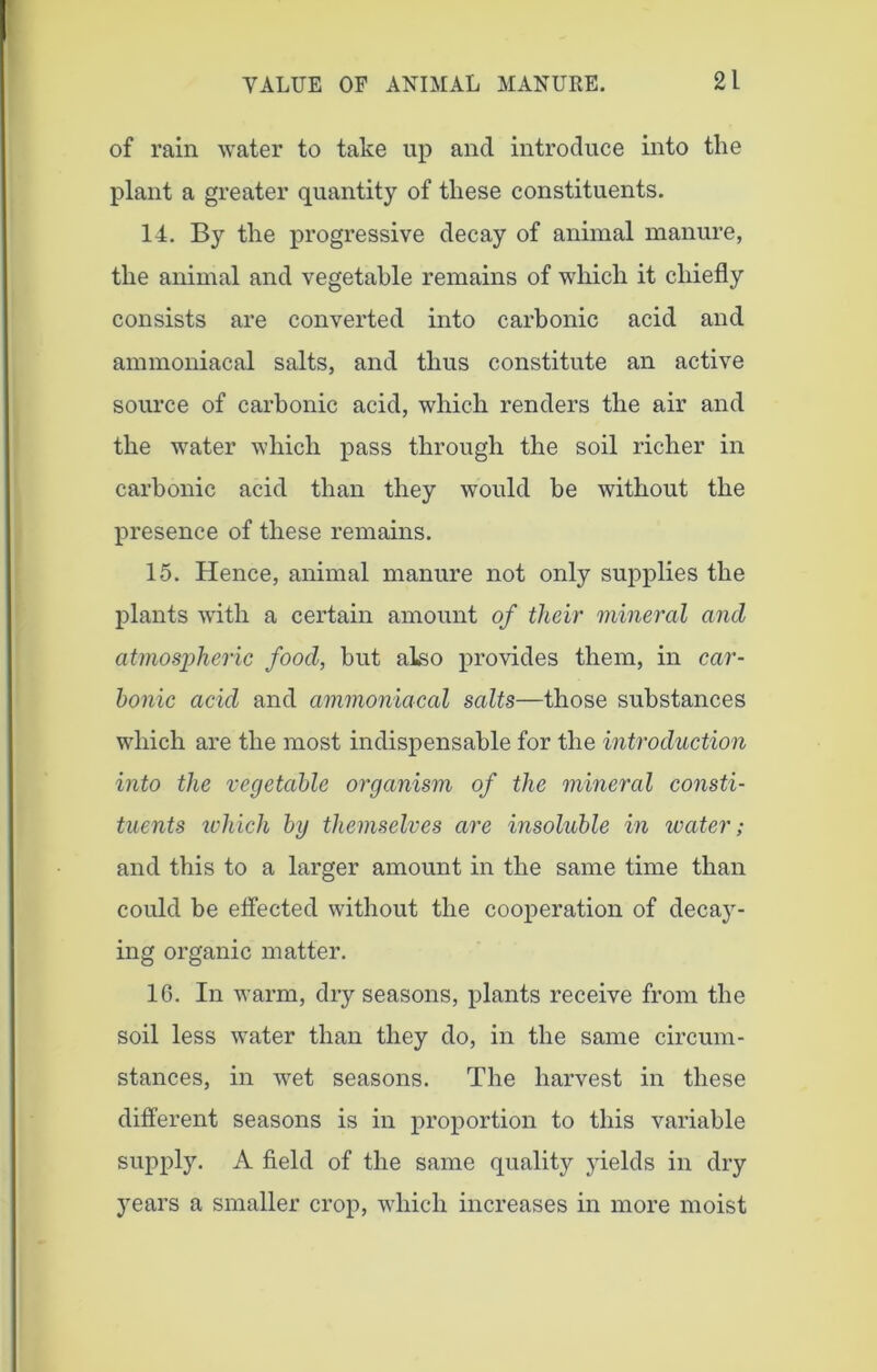 of rain water to take up and introduce into the plant a greater quantity of these constituents. 14. By the progressive decay of animal manure, the animal and vegetable remains of which it chiefly consists are converted into carbonic acid and ammoniacal salts, and thus constitute an active source of carbonic acid, which renders the air and the water which pass through the soil richer in carbonic acid than they would be without the presence of these remains. 15. Hence, animal manure not only supplies the plants with a certain amount of their mineral and atmospheric food, but also provides them, in car- bonic acid and ammoniacal salts—those substances which are the most indispensable for the introduction into the vegetable organism of the mineral consti- tuents which by themselves are insoluble in water; and this to a larger amount in the same time than could be effected without the cooperation of decay- ing organic matter. 16. In warm, dry seasons, plants receive from the soil less water than they do, in the same circum- stances, in wet seasons. The harvest in these different seasons is in proportion to this variable supply. A field of the same quality yields in dry years a smaller crop, which increases in more moist