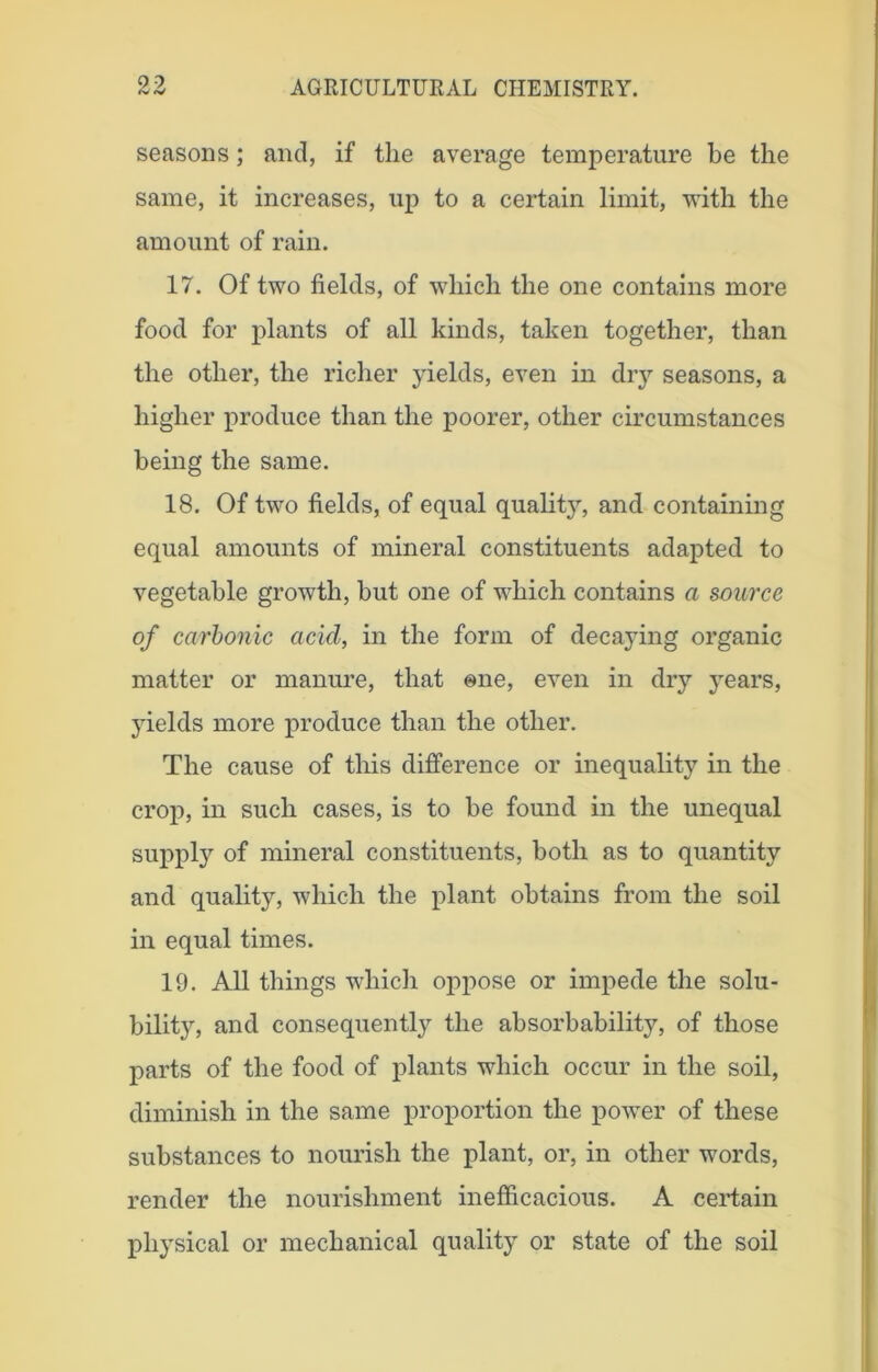 seasons; and, if the average temperature be the same, it increases, up to a certain limit, with the amount of rain. 17. Of two fields, of which the one contains more food for plants of all kinds, taken together, than the other, the richer yields, even in dry seasons, a higher produce than the poorer, other circumstances being the same. 18. Of two fields, of equal quality, and containing equal amounts of mineral constituents adapted to vegetable growth, but one of which contains a source of carbonic acid, in the form of decaying organic matter or manure, that one, even in dry years, yields more produce than the other. The cause of this difference or inequality in the crop, in such cases, is to be found in the unequal supply of mineral constituents, both as to quantity and quality, which the plant obtains from the soil in equal times. 19. All things which oppose or impede the solu- bility, and consequently the absorbability, of those parts of the food of plants which occur in the soil, diminish in the same proportion the power of these substances to nourish the plant, or, in other words, render the nourishment inefficacious. A certain physical or mechanical quality or state of the soil