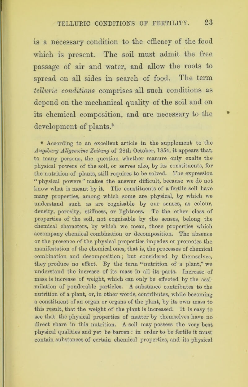 is a necessary condition to the efficacy of the food which is present. The soil must admit the free passage of air and water, and allow the roots to spread on all sides in search of food. The term telluric conditions comprises all such conditions as depend on the mechanical quality of the soil and on its chemical composition, and are necessary to the development of plants.* * According to an excellent article in the supplement to the Augsburg Allgemeine Zeitung of 28th October, 1854, it appears that, to many persons, the question whether manure only exalts the physical powers of the soil, or serves also, by its constituents, for the nutrition of plants, still requires to be solved. The expression “ physical powers ” makes the answer difficult, because we do not know what is meant by it. The constituents of a fertile soil have many properties, among which some are physical, by which we undei’stand such as are cognisable by our senses, as colour, density, porosity, stiffness, or lightness. To the other class of properties of the soil, not cognisable by the senses, belong the chemical characters, by which we mean, those properties which accompany chemical combination or decomposition. The absence or the presence of the physical properties impedes or promotes the manifestation of the chemical ones, that is, the processes of chemical combination and decomposition; but considered by themselves, they produce no effect. By the term “ nutrition of a plant,” we understand the increase of its mass in all its parts. Increase of mass is increase of weight, which can only be effected by the assi- milation of ponderable particles. A substance contributes to the nutrition of a plant, or, in other words, contributes, while becoming a constituent of an organ or organs of the plant, by its own mass to this result, that the weight of the plant is increased. It is easy to see that the physical properties of matter by themselves have no direct share in this nutrition. A soil may possess the very best physical qualities and yet be barren : in order to be fertile it must contain substances of certain chemical properties, and its physical