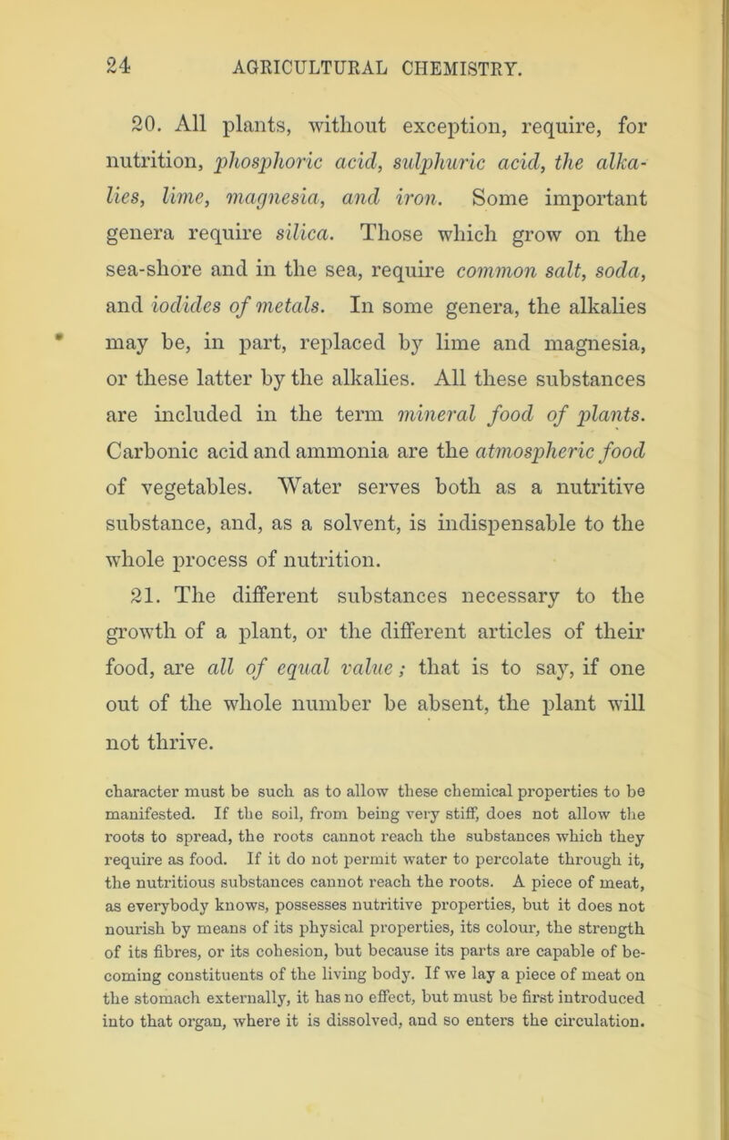 20. All plants, without exception, require, for nutrition, phosphoric acid, sulphuric acid, the alka- lies, lime, magnesia, and iron. Some important genera require silica. Those which grow on the sea-sliore and in the sea, require common salt, soda, and iodides of metals. In some genera, the alkalies may be, in part, replaced by lime and magnesia, or these latter by the alkalies. All these substances are included in the term mineral food of plants. Carbonic acid and ammonia are the atmospheric food of vegetables. Water serves both as a nutritive substance, and, as a solvent, is indispensable to the whole process of nutrition. 21. The different substances necessary to the growth of a plant, or the different articles of their food, are all of equal value; that is to say, if one out of the whole number be absent, the plant will not thrive. character must be such as to allow these chemical properties to be manifested. If the soil, from being very stiff, does not allow the roots to spread, the roots cannot reach the substances which they require as food. If it do not permit water to percolate through it, the nutritious substances cannot reach the roots. A piece of meat, as everybody knows, possesses nutritive properties, but it does not nourish by means of its physical properties, its colour, the strength of its fibres, or its cohesion, but because its parts are capable of be- coming constituents of the living body. If we lay a piece of meat on the stomach externally, it has no effect, but must be first introduced into that organ, where it is dissolved, and so enters the circulation.