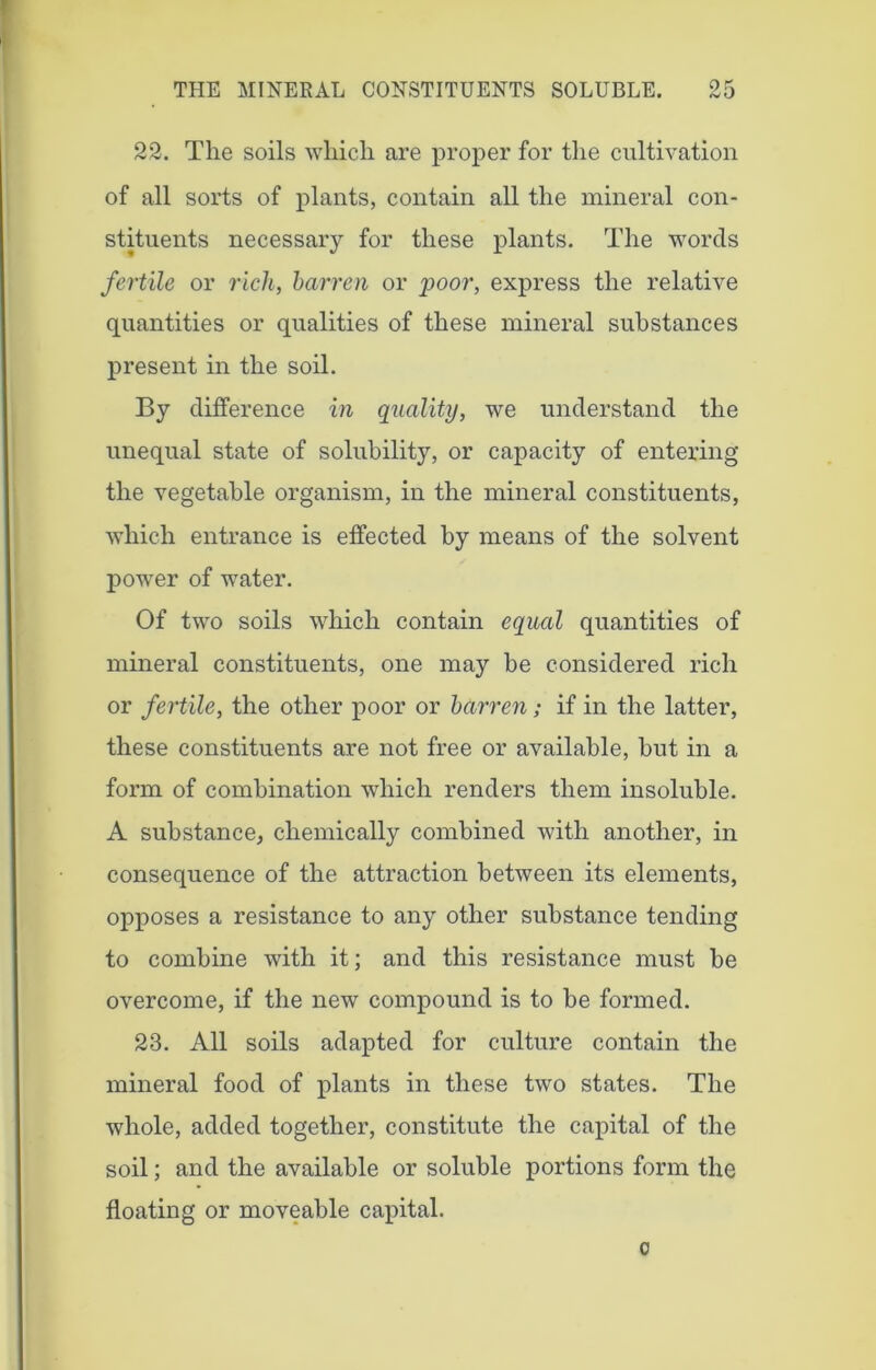 22. The soils which are proper for the cultivation of all sorts of plants, contain all the mineral con- stituents necessary for these plants. The words fertile or rich, barren or poor, express the relative quantities or qualities of these mineral substances present in the soil. By difference in quality, we understand the unequal state of solubility, or capacity of entering the vegetable organism, in the mineral constituents, which entrance is effected by means of the solvent power of water. Of two soils which contain equal quantities of mineral constituents, one may be considered rich or fertile, the other poor or barren; if in the latter, these constituents are not free or available, but in a form of combination which renders them insoluble. A substance, chemically combined with another, in consequence of the attraction between its elements, opposes a resistance to any other substance tending to combine with it; and this resistance must be overcome, if the new compound is to be formed. 23. All soils adapted for culture contain the mineral food of plants in these two states. The whole, added together, constitute the capital of the soil; and the available or soluble portions form the floating or moveable capital. c