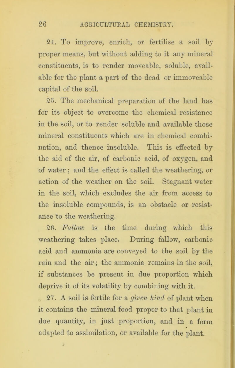 24. To improve, enrich, or fertilise a soil by proper means, but without adding to it any mineral constituents, is to render moveable, soluble, avail- able for the plant a part of the dead or immoveable capital of the soil. 25. The mechanical preparation of the land has for its object to overcome the chemical resistance in the soil, or to render soluble and available those mineral constituents which are in chemical combi- nation, and thence insoluble. This is effected by the aid of the air, of carbonic acid, of oxj^gen, and of water ; and the effect is called the weathering, or action of the weather on the soil. Stagnant water in the soil, which excludes the air from access to the insoluble compounds, is an obstacle or resist- ance to the weathering. 26. Fallow is the time during which this weathering takes place. During fallow, carbonic acid and ammonia are conveyed to the soil by the rain and the air; the ammonia remains in the soil, if substances be present in due proportion which deprive it of its volatility by combining with it. 27. A soil is fertile for a given kind of plant when it contains the mineral food proper to that plant in due quantity, in just proportion, and in a form adapted to assimilation, or available for the plant.