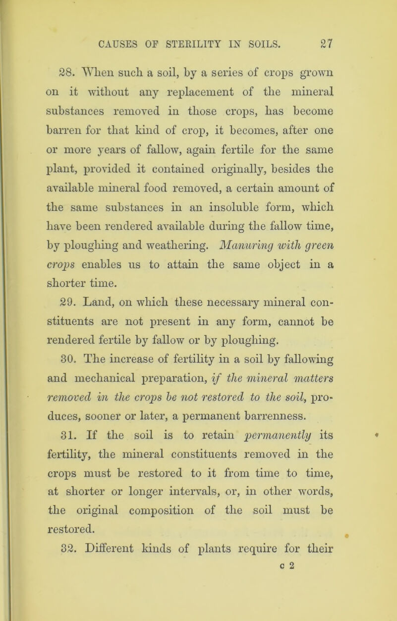 28. When such a soil, by a series of crops grown on it without any replacement of the mineral substances removed in those crops, has become barren for that kind of crop, it becomes, after one or more years of fallow, again fertile for the same plant, provided it contained originally, besides the available mineral food removed, a certain amount of the same substances in an insoluble form, which have been rendered available during the fallow time, by ploughing and weathering. Manuring with green crops enables us to attain the same object in a shorter time. 29. Land, on which these necessary mineral con- stituents are not present in any form, cannot be rendered fertile by fallow or by ploughing. 30. The increase of fertility in a soil by fallowing and mechanical preparation, if the mineral matters removed in the crops be not restored to the soil, pro- duces, sooner or later, a permanent barrenness. 31. If the soil is to retain permanently its fertility, the mineral constituents removed in the crops must be restored to it from time to time, at shorter or longer intervals, or, in other words, the original composition of the soil must be restored. 32. Different kinds of plants require for their
