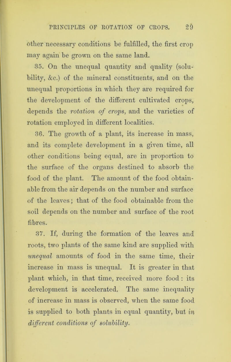 other necessary conditions be fulfilled, the first crop may again be grown on the same land. 35. On the unequal quantity and quality (solu- bility, &c.) of the mineral constituents, and on the unequal proportions in which they are required for the development of the different cultivated crops, depends the rotation of crops, and the varieties of rotation employed in different localities. 36. The growth of a plant, its increase in mass, and its complete development in a given time, all other conditions being equal, are in proportion to the surface of the organs destined to absorb the food of the plant. The amount of the food obtain- able from the air depends on the number and surface of the leaves; that of the food obtainable from the soil depends on the number and surface of the root fibres. 37. If, during the formation of the leaves and roots, two plants of the same kind are supplied with unequal amounts of food in the same time, their increase in mass is unequal. It is greater in that plant which, in that time, received more food : its development is accelerated. The same inequality of increase in mass is observed, when the same food is supplied to both plants in equal quantity, but in different conditions of solubility.