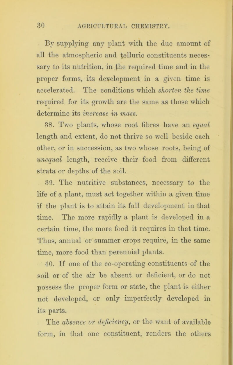 By supplying any plant with the due amount of all the atmospheric and telluric constituents neces- sary to its nutrition, in the required time and in the proper forms, its development in a given time is accelerated. The conditions which shorten the time required for its growth are the same as those which determine its increase in mass. 38. Two plants, wdiose root fibres have an equal length and extent, do not thrive so well beside each other, or in succession, as two whose roots, being of unequal length, receive their food from different strata or depths of the soil. 39. The nutritive substances, necessary to the life of a plant, must act together within a given time if the plant is to attain its full development in that time. The more rapidly a plant is developed in a certain time, the more food it requires in that time. Thus, annual or summer crops require, in the same time, more food than perennial plants. 40. If one of the co-operating constituents of the soil or of the air be absent or deficient, or do not possess the proper form or state, the plant is either not developed, or only imperfectly developed in its parts. The absence or deficiency, or the want of available form, in that one constituent, renders the others