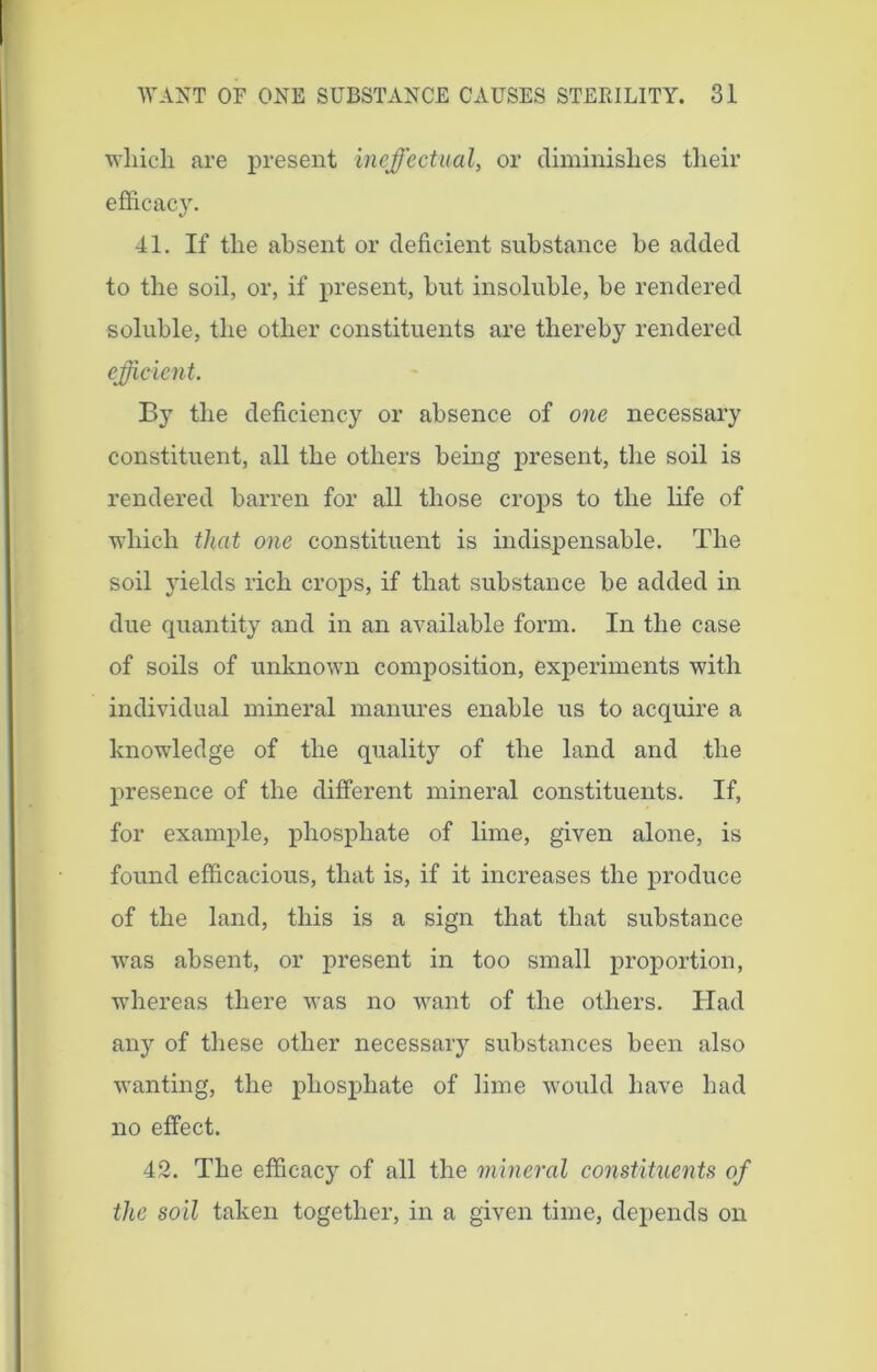 whicli are present ineffectual, or diminishes their efficacy. 41. If the absent or deficient substance be added to the soil, or, if present, but insoluble, be rendered soluble, the other constituents are thereby rendered efficient. By the deficiency or absence of one necessary constituent, all the others being present, the soil is rendered barren for all those crops to the life of which that one constituent is indispensable. The soil yields rich crops, if that substance be added in due quantity and in an available form. In the case of soils of unknown composition, experiments with individual mineral manures enable us to acquire a knowledge of the quality of the land and the presence of the different mineral constituents. If, for example, phosphate of lime, given alone, is found efficacious, that is, if it increases the produce of the land, this is a sign that that substance was absent, or present in too small proportion, whereas there was no want of the others. Had anjr of these other necessary substances been also wanting, the phosphate of lime would have had no effect. 42. The efficacy of all the mineral constituents of the soil taken together, in a given time, depends on