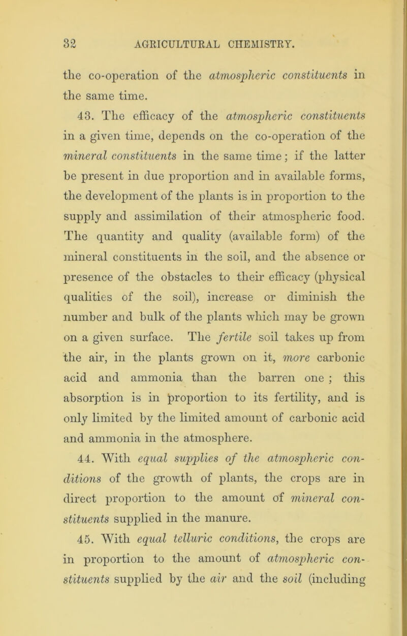tlie co-operation of the atmospheric constituents in the same time. 43. The efficacy of the atmospheric constituents in a given time, depends on the co-operation of the mineral constituents in the same time; if the latter he present in due proportion and in available forms, the development of the plants is in proportion to the supply and assimilation of their atmospheric food. The quantity and quality (available form) of the mineral constituents in the soil, and the absence or presence of the obstacles to their efficacy (physical qualities of the soil), increase or diminish the number and bulk of the plants which may be grown on a given surface. The fertile soil takes up from the air, in the plants grown on it, more carbonic acid and ammonia than the barren one ; this absorption is in proportion to its fertility, and is only limited by the limited amount of carbonic acid and ammonia in the atmosphere. 44. With equal supplies of the atmospheric con- ditions of the growth of plants, the crops are in direct proportion to the amount of mineral con- stituents supplied in the manure. 45. With equal telluric conditions, the crops are in proportion to the amount of atmospheric con- stituents supplied by the air and the soil (including