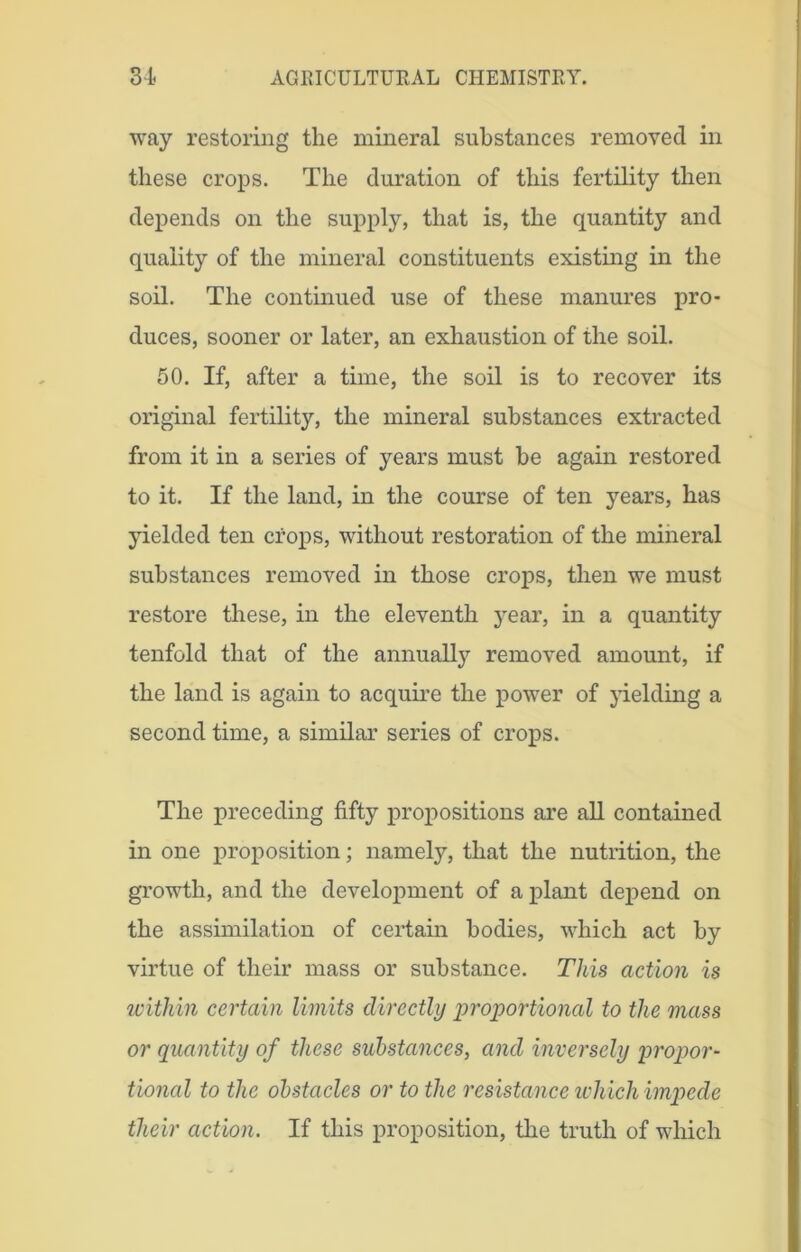 way restoring the mineral substances removed in these crops. The duration of this fertility then depends on the supply, that is, the quantity and quality of the mineral constituents existing in the soil. The continued use of these manures pro- duces, sooner or later, an exhaustion of the soil. 50. If, after a time, the soil is to recover its original fertility, the mineral substances extracted from it in a series of years must be again restored to it. If the land, in the course of ten years, has yielded ten crops, without restoration of the mineral substances removed in those crops, then we must restore these, in the eleventh year, in a quantity tenfold that of the annually removed amount, if the land is again to acquire the power of yielding a second time, a similar series of crops. The preceding fifty propositions are all contained in one proposition; namely, that the nutrition, the growth, and the development of a plant depend on the assimilation of certain bodies, which act by virtue of their mass or substance. This action is within certain limits directly proportional to the mass or quantity of these substances, and inversely propor- tional to the obstacles or to the resistance which impede their action. If this proposition, the truth of which