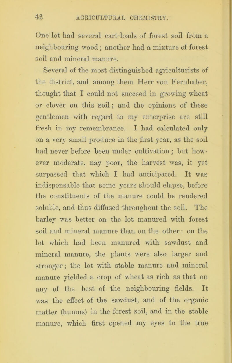 One lot had several cart-loads of forest soil from a neighbouring wood; another had a mixture of forest soil and mineral manure. Several of the most distinguished agriculturists of the district, and among them Herr von Fernhaber, thought that I could not succeed in growing wheat or clover on this soil; and the opinions of these gentlemen with regard to my enterprise are still fresh in my remembrance. I had calculated only on a very small produce in the first year, as the soil had never before been under cultivation; but how- ever moderate, nay poor, the harvest was, it yet surpassed that which I had anticipated. It was indispensable that some years should elapse, before the constituents of the manure could be rendered soluble, and thus diffused throughout the soil. The barley was better on the lot manured with forest soil and mineral manure than on the other: on the lot which had been manured with sawdust and mineral manure, the plants were also larger and stronger; the lot with stable manure and mineral manure yielded a crop of wheat as rich as that on any of the best of the neighbouring fields. It was the effect of the sawdust, and of the organic matter (humus) in the forest soil, and in the stable manure, which first opened my eyes to the true