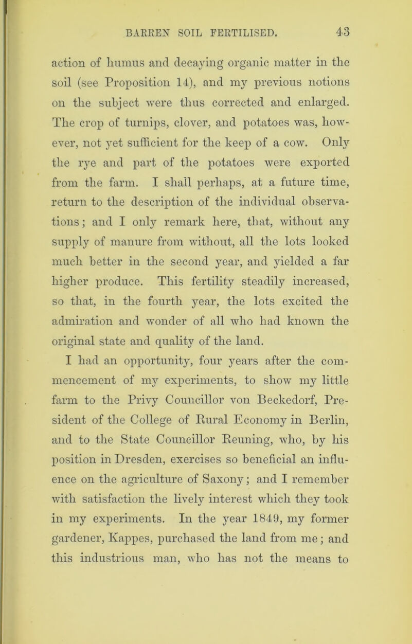 action of humus and decaying organic matter in the soil (see Proposition 14), and my previous notions on the subject were thus corrected and enlarged. The crop of turnips, clover, and potatoes was, how- ever, not yet sufficient for the keep of a cow. Only the rye and part of the potatoes were exported from the farm. I shall perhaps, at a future time, return to the description of the individual observa- tions ; and I only remark here, that, without any supply of manure from without, all the lots looked much better in the second year, and yielded a far higher produce. This fertility steadily increased, so that, in the fourth year, the lots excited the admiration and wonder of all who had known the original state and quality of the land. I had an opportunity, four years after the com- mencement of my experiments, to show n^ little farm to the Privy Councillor von Beckedorf, Pre- sident of the College of Rural Economy in Berlin, and to the State Councillor Reuning, who, by his position in Dresden, exercises so beneficial an influ- ence on the agriculture of Saxony; and I remember with satisfaction the lively interest which they took in my experiments. In the year 1849, my former gardener, Kappes, purchased the land from me; and this industrious man, who has not the means to