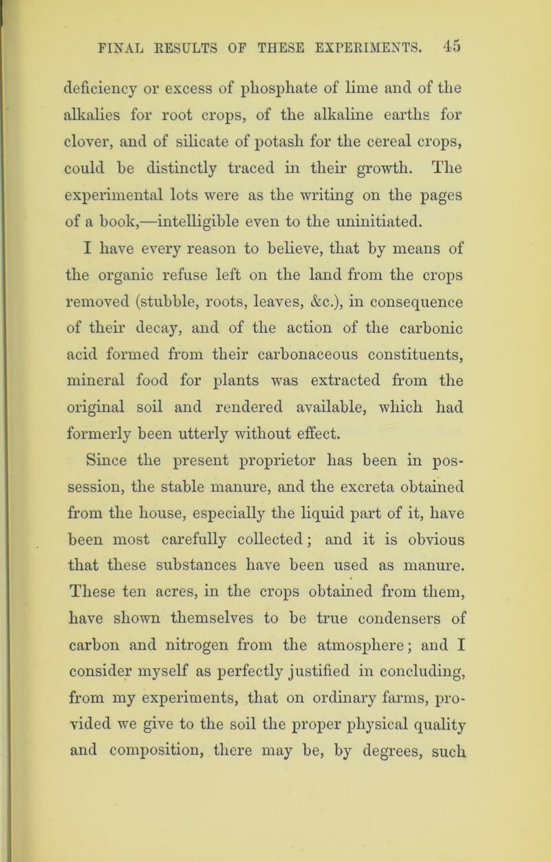 deficiency or excess of phosphate of lime and of the alkalies for root crops, of the alkaline earths for clover, and of silicate of potash for the cereal crops, could he distinctly traced in their growth. The experimental lots were as the writing on the pages of a book,—intelligible even to the uninitiated. I have every reason to believe, that by means of the organic refuse left on the land from the crops removed (stubble, roots, leaves, &c.), in consequence of their decay, and of the action of the carbonic acid formed from their carbonaceous constituents, mineral food for plants was extracted from the original soil and rendered available, which had formerly been utterly without effect. Since the present proprietor has been in pos- session, the stable manure, and the excreta obtained from the house, especially the liquid part of it, have been most carefully collected; and it is obvious that these substances have been used as manure. These ten acres, in the crops obtained from them, have shown themselves to be true condensers of carbon and nitrogen from the atmosphere; and I consider myself as perfectly justified in concluding, from my experiments, that on ordinary farms, pro- vided we give to the soil the proper physical quality and composition, there may be, by degrees, such