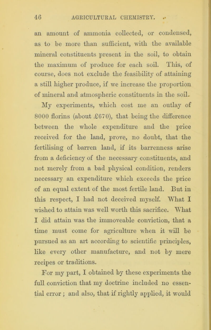 an amount of ammonia collected, or condensed, as to be more tlian sufficient, with the available mineral constituents present in the soil, to obtain the maximum of produce for each soil. This, of course, does not exclude the feasibility of attaining a still higher produce, if we increase the proportion of mineral and atmospheric constituents in the soiL My experiments, which cost me an outlay of 8000 florins (about <£670), that being the difference between the whole expenditure and the price received for the land, prove, no doubt, that the fertilising of barren land, if its barrenness arise from a deficiency of the necessary constituents, and not merely from a bad physical condition, renders necessary an expenditure which exceeds the price of an equal extent of the most fertile land. But in this respect, I had not deceived myself. What I wished to attain was well worth this sacrifice. What I did attain was the immoveable conviction, that a time must come for agriculture when it will be pursued as an art according to scientific principles, like every other manufacture, and not by mere recipes or traditions. For my part, I obtained by these experiments the full conviction that my doctrine included no essen- tial error ; and also, that if rightly applied, it would