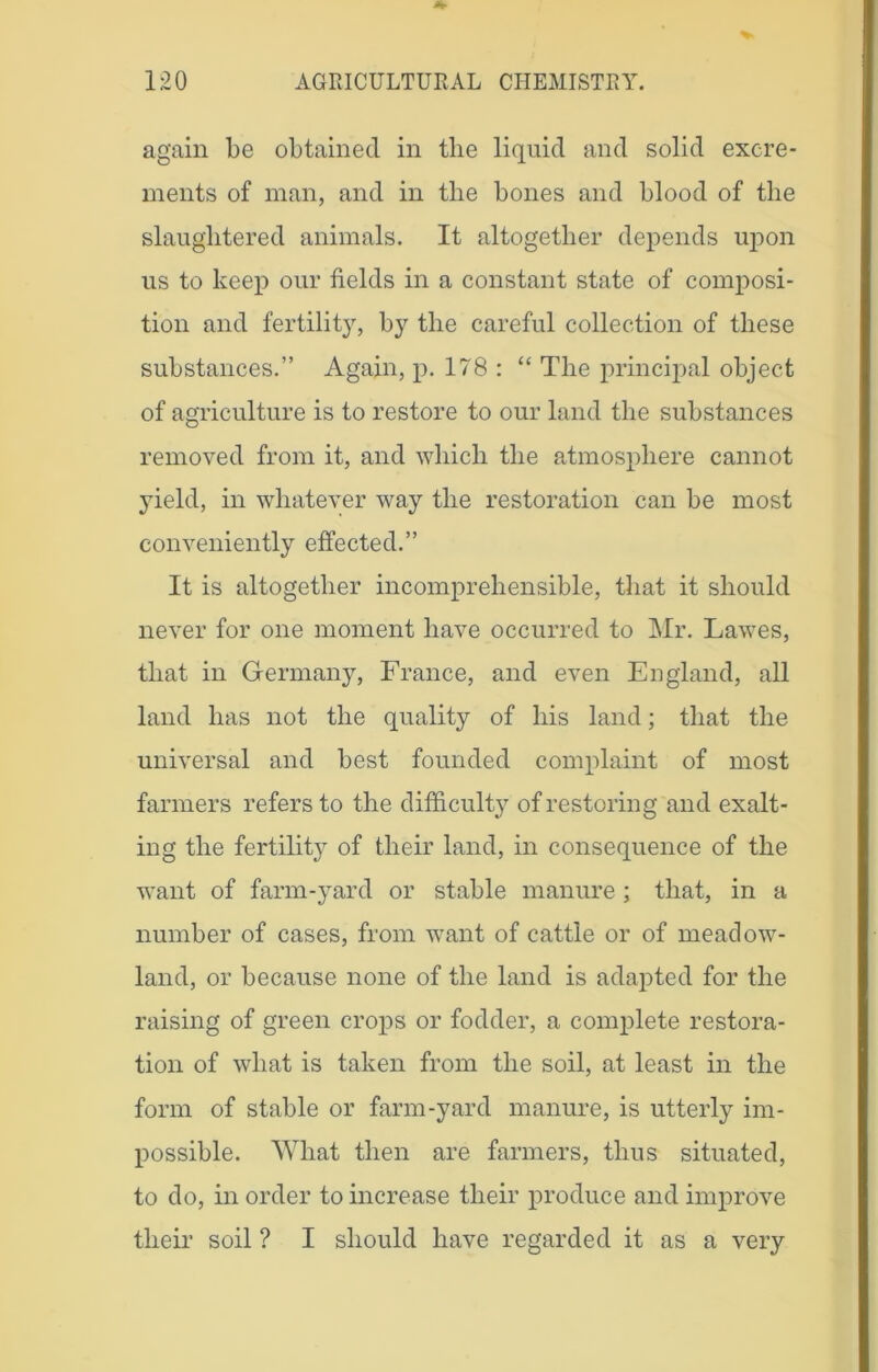 again be obtained in the liquid and solid excre- ments of man, and in the bones and blood of the slaughtered animals. It altogether depends upon us to keep our fields in a constant state of composi- tion and fertility, by the careful collection of these substances.” Again, p. 178 : “ The principal object of agriculture is to restore to our land the substances removed from it, and which the atmosphere cannot yield, in whatever way the restoration can be most conveniently effected.” It is altogether incomprehensible, that it should never for one moment have occurred to Mr. Lawes, that in Germany, France, and even England, all land has not the quality of his land; that the universal and best founded complaint of most farmers refers to the difficulty of restoring and exalt- ing the fertility of their land, in consequence of the want of farm-yard or stable manure ; that, in a number of cases, from want of cattle or of meadow- land, or because none of the land is adapted for the raising of green crops or fodder, a complete restora- tion of what is taken from the soil, at least in the form of stable or farm-yard manure, is utterly im- possible. What then are farmers, thus situated, to do, in order to increase their produce and improve their soil ? I should have regarded it as a very