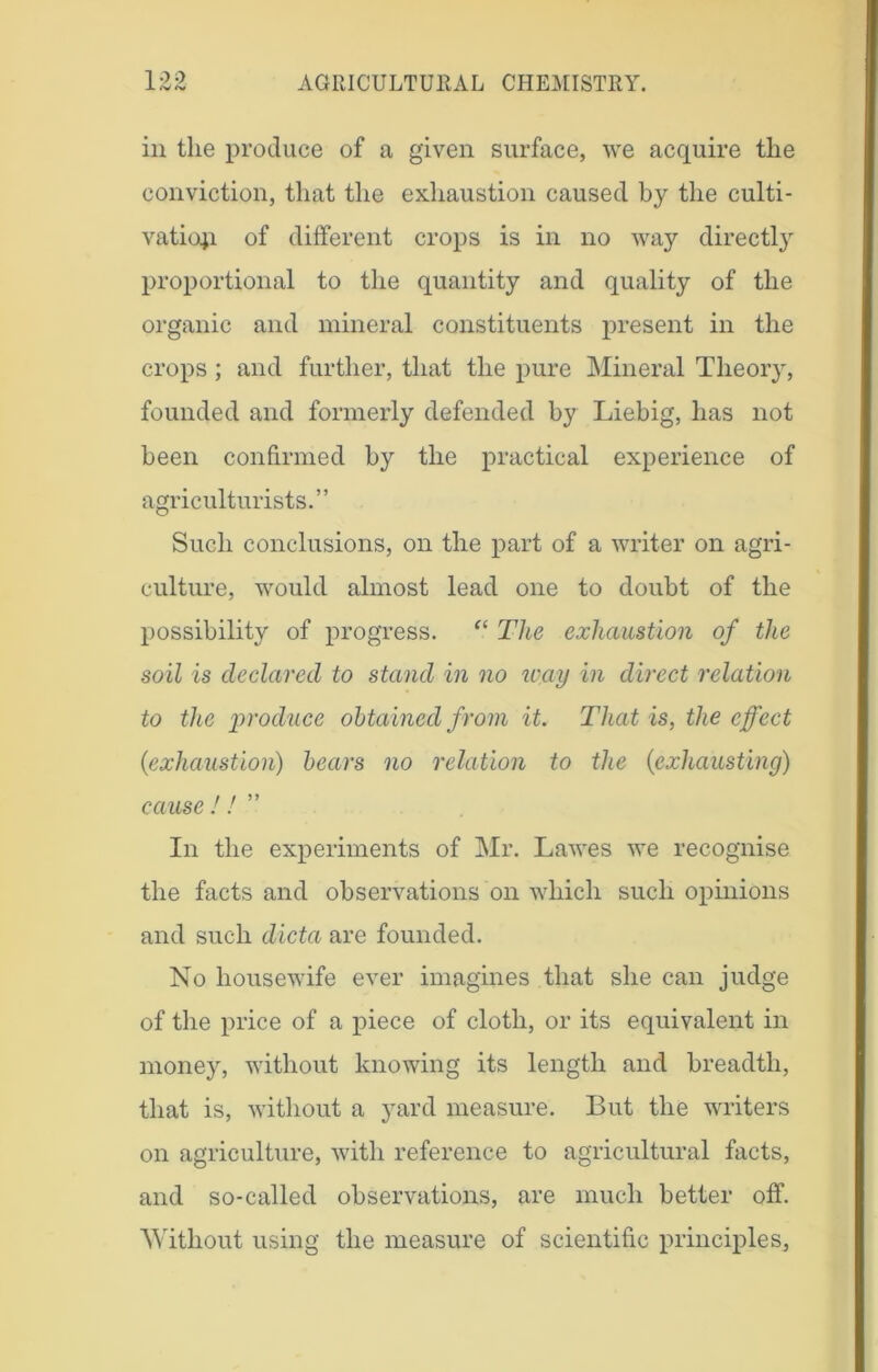 in the produce of a given surface, we acquire the conviction, that the exhaustion caused by the culti- vation of different crops is in no way directly proportional to the quantity and quality of the organic and mineral constituents present in the crops; and further, that the pure Mineral Theory, founded and formerly defended by Liebig, lias not been confirmed by the practical experience of agriculturists.” Such conclusions, on the part of a writer on agri- culture, would almost lead one to doubt of the possibility of progress. “ The exhaustion of the soil is declared to stand in no way in direct relation to the produce obtained from it. That is, the effect (exhaustion) bears no relation to the (exhausting) cause ! ! ” In the experiments of Mr. Lawes we recognise the facts and observations on which such opinions and such dicta are founded. No housewife ever imagines that she can judge of the price of a piece of cloth, or its equivalent in money, without knowing its length and breadth, that is, without a yard measure. But the writers on agriculture, with reference to agricultural facts, and so-called observations, are much better off. Without using the measure of scientific principles,