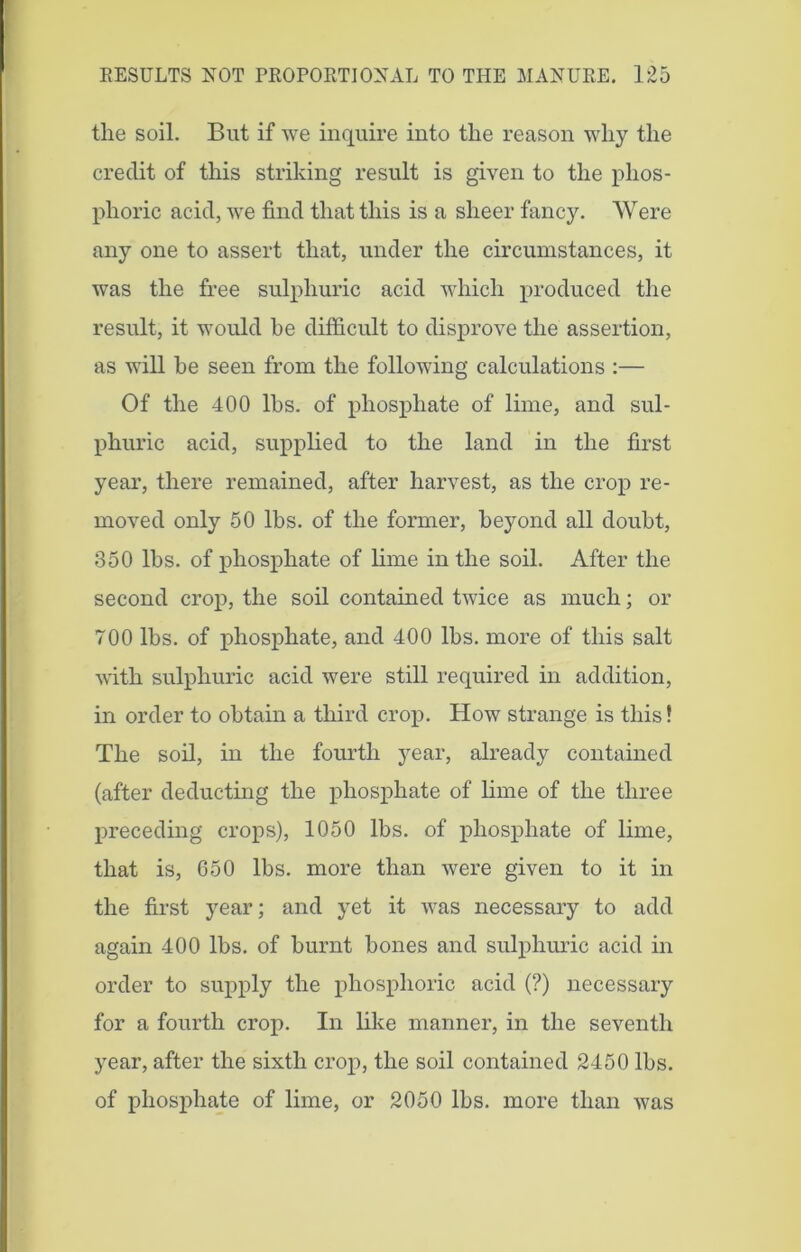 the soil. But if we inquire into the reason why the credit of this striking result is given to the phos- phoric acid, we find that this is a sheer fancy. Were any one to assert that, under the circumstances, it was the free sulphuric acid which produced the result, it would be difficult to disprove the assertion, as will be seen from the following calculations :— Of the 400 lbs. of phosphate of lime, and sul- phuric acid, supplied to the land in the first year, there remained, after harvest, as the crop re- moved only 50 lbs. of the former, beyond all doubt, 350 lbs. of phosphate of lime in the soil. After the second crop, the soil contained twice as much; or 700 lbs. of phosphate, and 400 lbs. more of this salt with sulphuric acid were still required in addition, in order to obtain a third crop. How strange is this! The soil, in the fourth year, already contained (after deducting the phosphate of lime of the three preceding crops), 1050 lbs. of phosphate of lime, that is, 650 lbs. more than were given to it in the first year; and yet it was necessary to add again 400 lbs. of burnt bones and sulphuric acid in order to supply the phosphoric acid (?) necessary for a fourth crop. In like manner, in the seventh year, after the sixth crop, the soil contained 2450 lbs. of phosphate of lime, or 2050 lbs. more than was