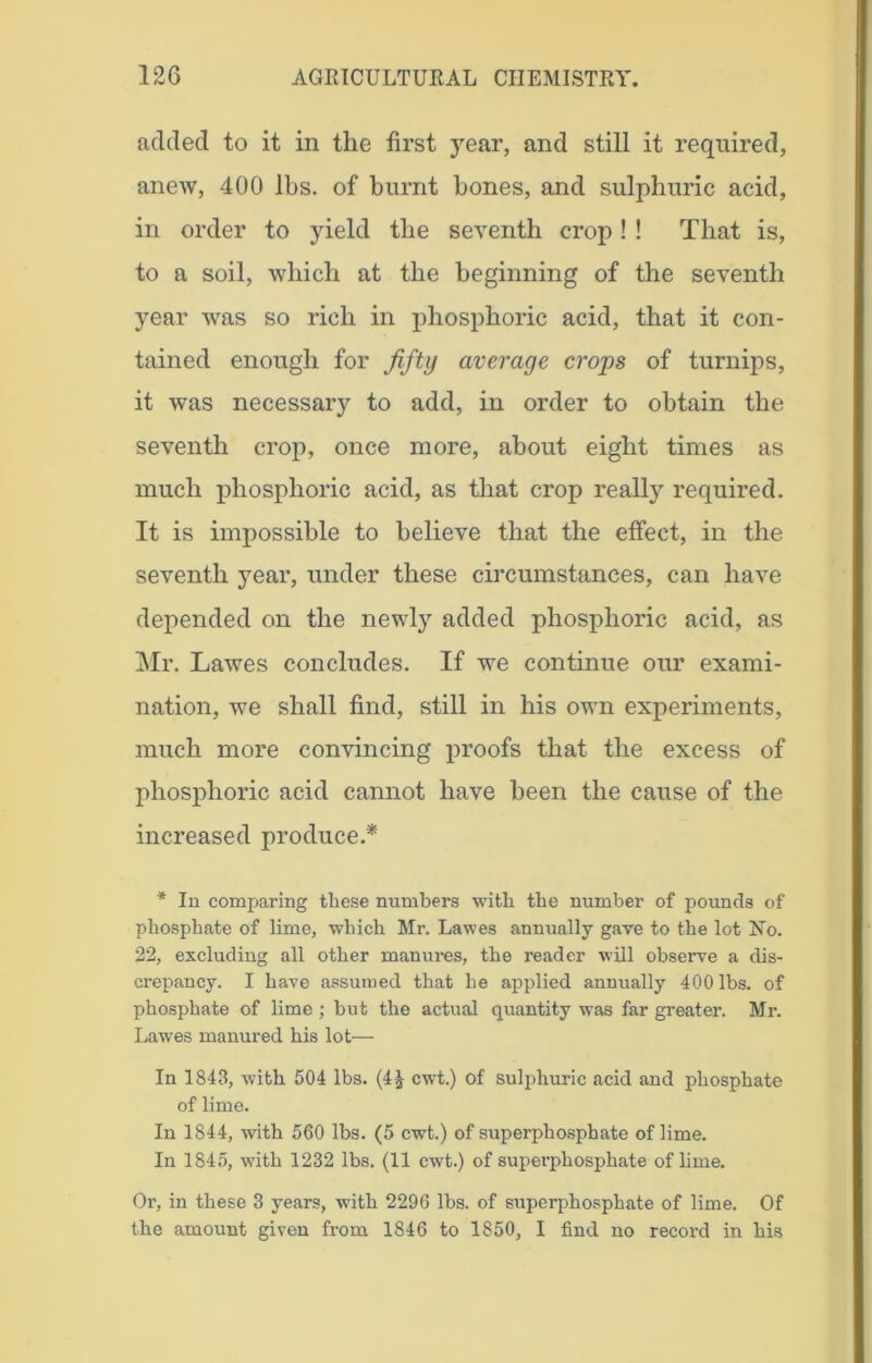 added to it in the first year, and still it required, anew, 400 lbs. of burnt bones, and sulphuric acid, in order to yield the seventh crop ! ! That is, to a soil, which at the beginning of the seventh year was so rich in phosphoric acid, that it con- tained enough for fifty average crops of turnips, it was necessary to add, in order to obtain the seventh crop, once more, about eight times as much phosphoric acid, as that crop really required. It is impossible to believe that the effect, in the seventh year, under these circumstances, can have depended on the newly added phosphoric acid, as Mr. Lawes concludes. If we continue our exami- nation, we shall find, still in his own experiments, much more convincing proofs that the excess of phosphoric acid cannot have been the cause of the increased produce.* * In comparing these numbers with the number of pounds of phosphate of lime, which Mr. Lawes annually gave to the lot No. 22, excluding all other manures, the reader will observe a dis- crepancy. I have assumed that he applied annually 400 lbs. of phosphate of lime ; but the actual quantity was far greater. Mr. Lawes manured his lot— In 1843, with 504 lbs. (4£ cwt.) of sulphuric acid and phosphate of lime. In 1844, with 560 lbs. (5 cwt.) of superphosphate of lime. In 1845, with 1232 lbs. (11 cwt.) of superphosphate of lime. Or, in these 3 years, with 2296 lbs. of superphosphate of lime. Of the amount given from 1846 to 1850, I find no record in his