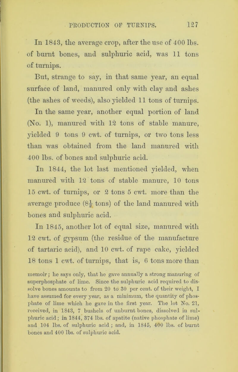 In 1843, the average crop, after the use of 400 lbs. of burnt bones, and sulphuric acid, was 11 tons of turnips. But, strange to say, in that same year, an equal surface of land, manured only with clay and ashes (the ashes of weeds), also yielded 11 tons of turnips. In the same year, another equal portion of land (No. 1), manured with 12 tons of stable manure, yielded 9 tons 9 cwt. of turnips, or two tons less than was obtained from the land manured with 400 lbs. of bones and sulphuric acid. In 1844, the lot last mentioned yielded, when manured with 12 tons of stable manure, 10 tons 15 cwt. of turnips, or 2 tons 5 cwt. more than the average produce (8|- tons) of the land manured with bones and sulphuric acid. In 1845, another lot of equal size, manured with 12 cwt. of gypsum (the residue of the manufacture of tartaric acid), and 10 cwt. of rape cake, yielded 18 tons 1 cwt. of turnips, that is, 0 tons more than memoir; he says only, that he gave annually a strong manuring of superphosphate of lime. Since the sulphuric acid required to dis- solve bones amounts to from 20 to 30 per cent, of their weight, I have assumed for every year, as a minimum, the quantity of phos- phate of lime which he gave in the first year. The lot No. 21, received, in 1843, 7 bushels of unburnt bones, dissolved in sul- phuric acid; in 1844, 374 lbs. of apatite (native phosphate of lime) and 104 lbs. of sulphuric acid ; and, in 1845, 400 lbs. of burnt bones and 400 lbs. of sulphuric acid.