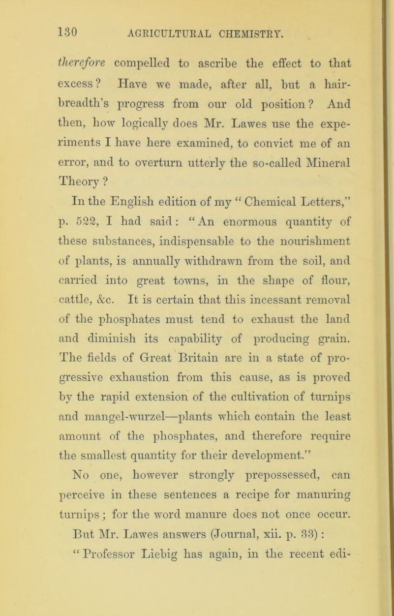 therefore compelled to ascribe the effect to that excess ? Have we made, after all, hut a hair- breadth’s progress from our old position ? And then, how logically does Mr. Lawes use the expe- riments I have here examined, to convict me of an error, and to overturn utterly the so-called Mineral Theory ? In the English edition of nry “ Chemical Letters,” p. 522, I had said: “ An enormous quantity of these substances, indispensable to the nourishment of plants, is annually withdrawn from the soil, and carried into great towns, in the shape of flour, cattle, &c. It is certain that this incessant removal of the phosphates must tend to exhaust the land and diminish its capability of producing grain. The fields of Great Britain are in a state of pro- gressive exhaustion from this cause, as is proved by the rapid extension of the cultivation of turnips and mangel-wurzel—plants which contain the least amount of the phosphates, and therefore require the smallest quantity for their development.” No one, however strongly prepossessed, can perceive in these sentences a recipe for manuring turnips ; for the word manure does not once occur. But Mr. Lawes answers (Journal, xii. p. 33): “ Professor Liebig has again, in the recent edi-