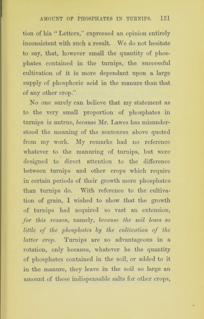 tion of liis “ Letters,” expressed an opinion entirely inconsistent with such a result. We do not hesitate to say, that, however small the quantity of phos- phates contained in the turnips, the successful cultivation of it is more dependant upon a large supply of phosphoric acid in the manure than that of any other crop.” No one surely can believe that my statement as to the very small proportion of phosphates in turnips is untrue, because Mr. Lawes has misunder- stood the meaning of the sentences above quoted from my work. My remarks had no reference whatever to the manuring of turnips, hut were designed to direct attention to the difference between turnips and other crops which require in certain periods of their growth more phosphates than turnips do. With reference to the cultiva- tion of grain, I wished to show that the growth of turnips had acquired so vast an extension, for this reason, namely, because the soil loses so little of the 'phosphates by the cultivation of the latter crop. Turnips are so advantageous in a rotation, only because, whatever he the quantity of phosphates contained in the soil, or added to it in the manure, they leave in the soil so large an amount of these indispensable salts for other crops,