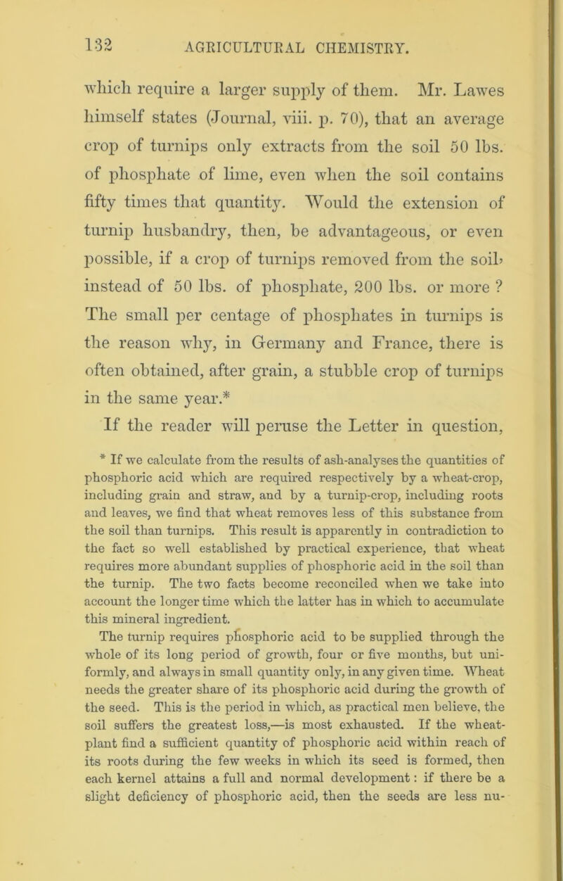 which require a larger supply of them. Mr. Lawes himself states (Journal, viii. p. 70), that an average crop of turnips only extracts from the soil 50 lbs. of phosphate of lime, even when the soil contains fifty times that quantity. Would the extension of turnip husbandry, then, be advantageous, or even possible, if a crop of turnips removed from the soib instead of 50 lbs. of phosphate, 200 lbs. or more ? The small per centage of phosphates in turnips is the reason why, in Germany and France, there is often obtained, after grain, a stubble crop of turnips in the same year.* If the reader will peruse the Letter in question, * If we calculate from the results of ash-analyses the quantities of phosphoric acid which are required respectively by a wheat-crop, including grain and straw, and by a turnip-crop, including roots and leaves, we find that wheat removes less of this substance from the soil than turnips. This result is apparently in contradiction to the fact so well established by practical experience, that wheat requires more abundant supplies of phosphoric acid in the soil than the turnip. The two facts become reconciled when we take into account the longer time which the latter has in which to accumulate this mineral ingredient. The turnip requires phosphoric acid to be supplied through the whole of its long period of growth, four or five months, but uni- formly, and always in small quantity only, in any given time. Wheat needs the greater share of its phosphoric acid during the growth of the seed. This is the period in which, as practical men believe, the soil suffers the greatest loss,—is most exhausted. If the wheat- plant find a sufficient quantity of phosphoric acid within reach of its roots during the few weeks in which its seed is formed, then each kernel attains a full and normal development: if there be a slight deficiency of phosphoric acid, then the seeds are less nu-