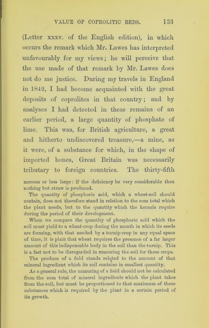 (Letter xxxv. of the English edition), in which occurs the remark which Mr. Lawes has interpreted unfavourably for my views; he will perceive that the use made of that remark by Mr. Lawes does not do me justice. During my travels in England in 1842, I had become acquainted with the great deposits of coprolites in that country; and by analyses I had detected in these remains of an earlier period, a large quantity of phosphate of lime. This was, for British agriculture, a great and hitherto undiscovered treasure,—a mine, as it were, of a substance for which, in the shape of imported bones, Great Britain was necessarily tributary to foreign countries. The thirty-fifth merous or less large: if tlie deficiency be very considerable then nothing but straw is produced. The quantity of phosphoric acid, which a wheat-soil should contain, does not therefore stand in relation to the sum total which the plant needs, but to the quantity which the kernels require during the period of their development. When we compare the quantity of phosphoric acid which the soil must yield to a wheat-crop during the month in which its seeds are forming, with that needed by a tui’nip-crop in any equal space of time, it is plain that wheat requires the presence of a far larger amount of this indispensable body in the soil than the turnip. This is a fact not to be disregarded in manuring the soil for these crops. The produce of a field stands related to the amount of that mineral ingredient which its soil contains in smallest quantity. As a general rule, the manuring of a field should not be calculated from the sum total of mineral ingredients which the plant takes from the soil, but must be proportioned to that maximum of these substances which is required by the plant in a certain period of its growth.