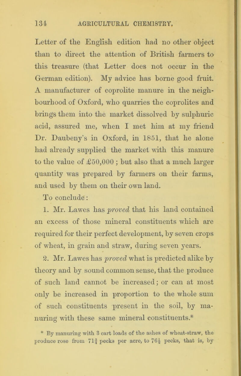 Letter of the English edition had no other object than to direct the attention of British farmers to this treasure (that Letter does not occur in the German edition). My advice has borne good fruit. A manufacturer of coprolite manure in the neigh- bourhood of Oxford, who quarries the coprolites and brings them into the market dissolved by sulphuric acid, assured me, when I met him at my friend Dr. Daubeny’s in Oxford, in 1851, that he alone had already supplied the market with this manure to the value of T50,000 ; but also that a much larger quantity was prepared by farmers on their farms, and used by them on their own land. To conclude': 1. Mr. Lawes has proved that his land contained an excess of those mineral constituents which are required for their perfect development, by seven crops of wheat, in grain and straw, during seven years. 2. Mr. Lawes has proved what is predicted alike by theory and by sound common sense, that the produce of such land cannot be increased; or can at most only be increased in proportion to the whole sum of such constituents present in the soil, by ma- nuring with these same mineral constituents.* * By manuring with 3 cart loads of the ashes of wheat-straw, the produce l’ose from 71| pecks per acre, to 764 pecks, that is, by